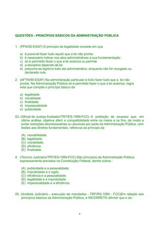 QUESTÕES - PRINCÍPIOS BÁSICOS DA ADMINISTRAÇÃO PÚBLICA
1. (PFN/92-ESAF) O princípio de legalidade consiste em que
a) é possível fazer tudo aquilo que a lei não proíbe
b) é necessário indicar nos atos administrativos a sua fundamentação
c) só é permitido fazer o que a lei autoriza ou permite
d) a disciplina depende de lei
e) presume-se legítimo todo ato administrativo, enquanto não for revogado ou
declarado nulo
2. (AFTN/90-ESAF) Na administração particular é lícito fazer tudo que a lei não
proíbe, Na Administração Pública só é permitido fazer o que a lei autoriza, regra
esta que compõe o princípio básico da
a) legalidade
b) moralidade
c) finalidade
d) impessoalidade
e) publicidade
03. (Oficial de Justiça Avaliador/TRT/ES-1999-FCC) A proibição de excesso que, em
última análise, objetiva aferir a compatibilidade entre os meios e os fins, de modo a
evitar restrições desnecessárias ou abusivas por parte da Administração Pública, com
lesões aos direitos fundamentais, refere-se ao princípio da
(A) razoabilidade.
(B) legalidade.
(C) moralidade.
(D) eficiência.
(E) finalidade.
4. (Técnico Judiciário/TRT/ES-1999-FCC) São princípios da Administração Pública,
expressamente previstos na Constituição Federal, dentre outros :
(A) publicidade e a pessoalidade.
(B) improbidade e o sigilo.
(C) eficiência e a pessoalidade.
(D) legalidade e a improbidade.
(E) impessoalidade e a eficiência.
05. (Analista Judiciário - execução de mandados - TRF/RS-1999 - FCC)Em relação aos
princípios básicos da Administração Pública, é INCORRETO afirmar que o da :
4
 