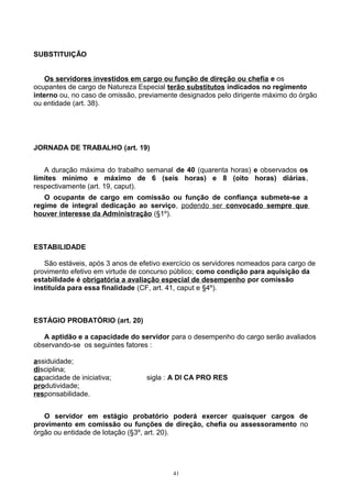 SUBSTITUIÇÃO
Os servidores investidos em cargo ou função de direção ou chefia e os
ocupantes de cargo de Natureza Especial terão substitutos indicados no regimento
interno ou, no caso de omissão, previamente designados pelo dirigente máximo do órgão
ou entidade (art. 38).
JORNADA DE TRABALHO (art. 19)
A duração máxima do trabalho semanal de 40 (quarenta horas) e observados os
limites mínimo e máximo de 6 (seis horas) e 8 (oito horas) diárias,
respectivamente (art. 19, caput).
O ocupante de cargo em comissão ou função de confiança submete-se a
regime de integral dedicação ao serviço, podendo ser convocado sempre que
houver interesse da Administração (§1º).
ESTABILIDADE
São estáveis, após 3 anos de efetivo exercício os servidores nomeados para cargo de
provimento efetivo em virtude de concurso público; como condição para aquisição da
estabilidade é obrigatória a avaliação especial de desempenho por comissão
instituída para essa finalidade (CF, art. 41, caput e §4º).
ESTÁGIO PROBATÓRIO (art. 20)
A aptidão e a capacidade do servidor para o desempenho do cargo serão avaliados
observando-se os seguintes fatores :
assiduidade;
disciplina;
capacidade de iniciativa; sigla : A DI CA PRO RES
produtividade;
responsabilidade.
O servidor em estágio probatório poderá exercer quaisquer cargos de
provimento em comissão ou funções de direção, chefia ou assessoramento no
órgão ou entidade de lotação (§3º, art. 20).
41
 