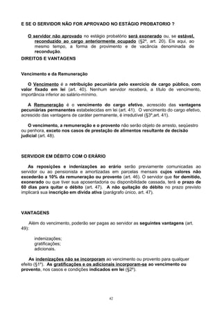E SE O SERVIDOR NÃO FOR APROVADO NO ESTÁGIO PROBATORIO ?
O servidor não aprovado no estágio probatório será exonerado ou, se estável,
reconduzido ao cargo anteriormente ocupado (§2º, art. 20). Eis aqui, ao
mesmo tempo, a forma de provimento e de vacância denominada de
recondução.
DIREITOS E VANTAGENS
Vencimento e da Remuneração
O Vencimento é a retribuição pecuniária pelo exercício de cargo público, com
valor fixado em lei (art. 40). Nenhum servidor receberá, a título de vencimento,
importância inferior ao salário-mínimo.
A Remuneração é o vencimento do cargo efetivo, acrescido das vantagens
pecuniárias permanentes estabelecidas em lei (art. 41). O vencimento do cargo efetivo,
acrescido das vantagens de caráter permanente, é irredutível (§3º,art. 41).
O vencimento, a remuneração e o provento não serão objeto de arresto, seqüestro
ou penhora, exceto nos casos de prestação de alimentos resultante de decisão
judicial (art. 48).
SERVIDOR EM DÉBITO COM O ERÁRIO
As reposições e indenizações ao erário serão previamente comunicadas ao
servidor ou ao pensionista e amortizadas em parcelas mensais cujos valores não
excederão a 10% da remuneração ou provento (art. 46). O servidor que for demitido,
exonerado ou que tiver sua aposentadoria ou disponibilidade cassada, terá o prazo de
60 dias para quitar o débito (art. 47). A não quitação do débito no prazo previsto
implicará sua inscrição em dívida ativa (parágrafo único, art. 47).
VANTAGENS
Além do vencimento, poderão ser pagas ao servidor as seguintes vantagens (art.
49):
indenizações;
gratificações;
adicionais.
As indenizações não se incorporam ao vencimento ou provento para qualquer
efeito (§1º). As gratificações e os adicionais incorporam-se ao vencimento ou
provento, nos casos e condições indicados em lei (§2º).
42
 
