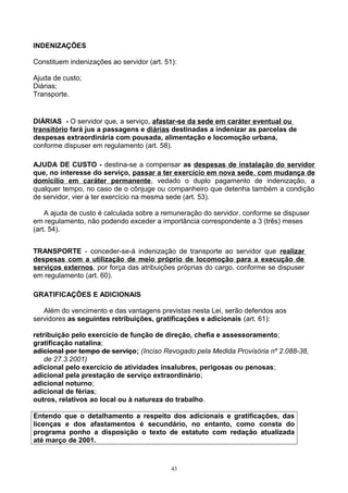 INDENIZAÇÕES
Constituem indenizações ao servidor (art. 51):
Ajuda de custo;
Diárias;
Transporte.
DIÁRIAS - O servidor que, a serviço, afastar-se da sede em caráter eventual ou
transitório fará jus a passagens e diárias destinadas a indenizar as parcelas de
despesas extraordinária com pousada, alimentação e locomoção urbana,
conforme dispuser em regulamento (art. 58).
AJUDA DE CUSTO - destina-se a compensar as despesas de instalação do servidor
que, no interesse do serviço, passar a ter exercício em nova sede, com mudança de
domicílio em caráter permanente, vedado o duplo pagamento de indenização, a
qualquer tempo, no caso de o cônjuge ou companheiro que detenha também a condição
de servidor, vier a ter exercício na mesma sede (art. 53).
A ajuda de custo é calculada sobre a remuneração do servidor, conforme se dispuser
em regulamento, não podendo exceder a importância correspondente a 3 (três) meses
(art. 54).
TRANSPORTE - conceder-se-á indenização de transporte ao servidor que realizar
despesas com a utilização de meio próprio de locomoção para a execução de
serviços externos, por força das atribuições próprias do cargo, conforme se dispuser
em regulamento (art. 60).
GRATIFICAÇÕES E ADICIONAIS
Além do vencimento e das vantagens previstas nesta Lei, serão deferidos aos
servidores as seguintes retribuições, gratificações e adicionais (art. 61):
retribuição pelo exercício de função de direção, chefia e assessoramento;
gratificação natalina;
adicional por tempo de serviço; (Inciso Revogado pela Medida Provisória nº 2.088-38,
de 27.3.2001)
adicional pelo exercício de atividades insalubres, perigosas ou penosas;
adicional pela prestação de serviço extraordinário;
adicional noturno;
adicional de férias;
outros, relativos ao local ou à natureza do trabalho.
Entendo que o detalhamento a respeito dos adicionais e gratificações, das
licenças e dos afastamentos é secundário, no entanto, como consta do
programa ponho a disposição o texto de estatuto com redação atualizada
até março de 2001.
43
 