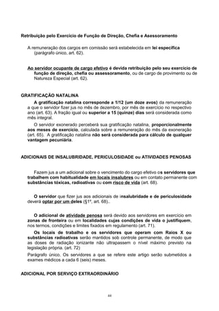 Retribuição pelo Exercício de Função de Direção, Chefia e Asessoramento
A remuneração dos cargos em comissão será estabelecida em lei específica
(parágrafo único, art. 62).
Ao servidor ocupante de cargo efetivo é devida retribuição pelo seu exercício de
função de direção, chefia ou assessoramento, ou de cargo de provimento ou de
Natureza Especial (art. 62).
GRATIFICAÇÃO NATALINA
A gratificação natalina corresponde a 1/12 (um doze avos) da remuneração
a que o servidor fizer jus no mês de dezembro, por mês de exercício no respectivo
ano (art. 63). A fração igual ou superior a 15 (quinze) dias será considerada como
mês integral.
O servidor exonerado perceberá sua gratificação natalina, proporcionalmente
aos meses de exercício, calculada sobre a remuneração do mês da exoneração
(art. 65). A gratificação natalina não será considerada para cálculo de qualquer
vantagem pecuniária.
ADICIONAIS DE INSALUBRIDADE, PERICULOSIDADE ou ATIVIDADES PENOSAS
Fazem jus a um adicional sobre o vencimento do cargo efetivo os servidores que
trabalhem com habitualidade em locais insalubres ou em contato permanente com
substâncias tóxicas, radioativas ou com risco de vida (art. 68).
O servidor que fizer jus aos adicionais de insalubridade e de periculosidade
deverá optar por um deles (§1º, art. 68)..
O adicional de atividade penosa será devido aos servidores em exercício em
zonas de fronteira ou em localidades cujas condições de vida o justifiquem,
nos termos, condições e limites fixados em regulamento (art. 71).
Os locais de trabalho e os servidores que operam com Raios X ou
substâncias radioativas serão mantidos sob controle permanente, de modo que
as doses de radiação ionizante não ultrapassem o nível máximo previsto na
legislação própria. (art. 72)
Parágrafo único. Os servidores a que se refere este artigo serão submetidos a
exames médicos a cada 6 (seis) meses.
ADICIONAL POR SERVIÇO EXTRAORDINÁRIO
44
 