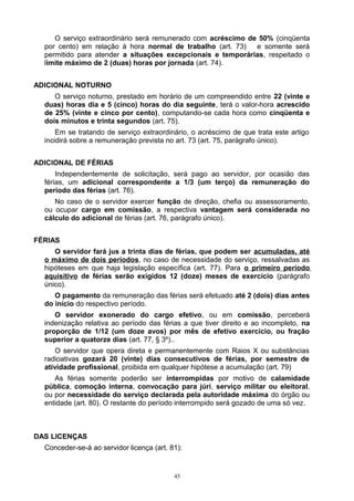 O serviço extraordinário será remunerado com acréscimo de 50% (cinqüenta
por cento) em relação à hora normal de trabalho (art. 73) e somente será
permitido para atender a situações excepcionais e temporárias, respeitado o
limite máximo de 2 (duas) horas por jornada (art. 74).
ADICIONAL NOTURNO
O serviço noturno, prestado em horário de um compreendido entre 22 (vinte e
duas) horas dia e 5 (cinco) horas do dia seguinte, terá o valor-hora acrescido
de 25% (vinte e cinco por cento), computando-se cada hora como cinqüenta e
dois minutos e trinta segundos (art. 75).
Em se tratando de serviço extraordinário, o acréscimo de que trata este artigo
incidirá sobre a remuneração prevista no art. 73 (art. 75, parágrafo único).
ADICIONAL DE FÉRIAS
Independentemente de solicitação, será pago ao servidor, por ocasião das
férias, um adicional correspondente a 1/3 (um terço) da remuneração do
período das férias (art. 76).
No caso de o servidor exercer função de direção, chefia ou assessoramento,
ou ocupar cargo em comissão, a respectiva vantagem será considerada no
cálculo do adicional de férias (art. 76, parágrafo único).
FÉRIAS
O servidor fará jus a trinta dias de férias, que podem ser acumuladas, até
o máximo de dois períodos, no caso de necessidade do serviço, ressalvadas as
hipóteses em que haja legislação específica (art. 77). Para o primeiro período
aquisitivo de férias serão exigidos 12 (doze) meses de exercício (parágrafo
único).
O pagamento da remuneração das férias será efetuado até 2 (dois) dias antes
do início do respectivo período.
O servidor exonerado do cargo efetivo, ou em comissão, perceberá
indenização relativa ao período das férias a que tiver direito e ao incompleto, na
proporção de 1/12 (um doze avos) por mês de efetivo exercício, ou fração
superior a quatorze dias (art. 77, § 3º)..
O servidor que opera direta e permanentemente com Raios X ou substâncias
radioativas gozará 20 (vinte) dias consecutivos de férias, por semestre de
atividade profissional, proibida em qualquer hipótese a acumulação (art. 79)
As férias somente poderão ser interrompidas por motivo de calamidade
pública, comoção interna, convocação para júri, serviço militar ou eleitoral,
ou por necessidade do serviço declarada pela autoridade máxima do órgão ou
entidade (art. 80). O restante do período interrompido será gozado de uma só vez.
DAS LICENÇAS
Conceder-se-á ao servidor licença (art. 81):
45
 