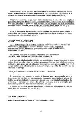 O servidor terá direito a licença, sem remuneração, durante o período que mediar
entre a sua escolha em convenção partidária, como candidato a cargo eletivo, e a
véspera do registro de sua candidatura perante a Justiça Eleitoral (art. 86).
O servidor candidato a cargo eletivo na localidade onde desempenha suas funções e
que exerça cargo de direção, chefia, assessoramento, arrecadação ou fiscalização,
dele será afastado, a partir do dia imediato ao do registro de sua candidatura
perante a Justiça Eleitoral, até o décimo dia seguinte ao do pleito (art. 86, §1º).
A partir do registro da candidatura e até o décimo dia seguinte ao da eleição, o
servidor fará jus à licença, assegurados os vencimentos do cargo efetivo, somente
pelo período de três meses (art. 86, §2º).
LICENÇA PARA CAPACITAÇÃO
Após cada qüinqüênio de efetivo exercício, o servidor poderá, no interesse da
Administração, afastar-se do exercício do cargo efetivo, com a respectiva
remuneração, por até três meses, para participar de curso de capacitação
profissional (art. 87).
Os períodos de licença de que trata o caput não são acumuláveis.
LICENÇA PARA TRATAR INTERESSES PARTICULARES
A critério da Administração, poderão ser concedidas ao servidor ocupante de cargo
efetivo, desde que não esteja em estágio probatório, licenças para o trato de assuntos
particulares pelo prazo de até três anos consecutivos, sem remuneração. (art. 91). A
licença poderá ser interrompida, a qualquer tempo, a pedido do servidor ou no
interesse do serviço.
LICENÇA PARA O DESEMPENHO DE MANDATO CLASSISTA
É assegurado ao servidor o direito à licença sem remuneração para o
desempenho de mandato em confederação, federação, associação de classe de
âmbito nacional, sindicato representativo da categoria ou entidade fiscalizadora da
profissão, (considerado tempo de efetivo exercício, exceto promoção por
merecimento) conforme disposto em regulamento (art. 92).
A licença terá duração igual à do mandato, podendo ser prorrogada, no caso de
reeleição, e por uma única vez (art. 92, §2º).
DOS AFASTAMENTOS
AFASTAMENTO SERVIR A OUTRO ÓRGÃO OU ENTIDADE
47
 