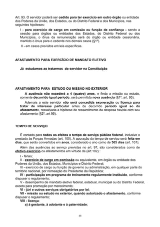 Art. 93. O servidor poderá ser cedido para ter exercício em outro órgão ou entidade
dos Poderes da União, dos Estados, ou do Distrito Federal e dos Municípios, nas
seguintes hipóteses:
I - para exercício de cargo em comissão ou função de confiança - sendo a
cessão para órgãos ou entidades dos Estados, do Distrito Federal ou dos
Municípios, o ônus da remuneração será do órgão ou entidade cessionária,
mantido o ônus para o cedente nos demais casos (§1º).
II - em casos previstos em leis específicas.
AFASTAMENTO PARA EXERCÍCIO DE MANDATO ELETIVO
Já estudamos ao tratarmos do servidor na Constituição
AFASTAMENTO PARA ESTUDO OU MISSÃO NO EXTERIOR
A ausência não excederá a 4 (quatro) anos, e finda a missão ou estudo,
somente decorrido igual período, será permitida nova ausência (§1º, art. 95).
Ademais a este servidor não será concedida exoneração ou licença para
tratar de interesse particular antes de decorrido período igual ao do
afastamento, ressalvada a hipótese de ressarcimento da despesa havida com seu
afastamento (§2º, art 95).
TEMPO DE SERVIÇO
É contado para todos os efeitos o tempo de serviço público federal, inclusive o
prestado às Forças Armadas (art. 100). A apuração do tempo de serviço será feita em
dias, que serão convertidos em anos, considerado o ano como de 365 dias (art. 101).
Além das ausências ao serviço previstas no art. 97, são considerados como de
efetivo exercício os afastamentos em virtude de (art.102) :
I - férias;
II - exercício de cargo em comissão ou equivalente, em órgão ou entidade dos
Poderes da União, dos Estados, Municípios e Distrito Federal;
III - exercício de cargo ou função de governo ou administração, em qualquer parte do
território nacional, por nomeação do Presidente da República;
IV - participação em programa de treinamento regularmente instituído, conforme
dispuser o regulamento;
V - desempenho de mandato eletivo federal, estadual, municipal ou do Distrito Federal,
exceto para promoção por merecimento;
VI - júri e outros serviços obrigatórios por lei;
VII - missão ou estudo no exterior, quando autorizado o afastamento, conforme
dispuser o regulamento;
VIII - licença:
a) à gestante, à adotante e à paternidade;
48
 