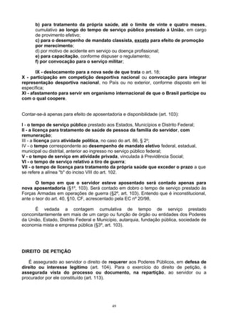 b) para tratamento da própria saúde, até o limite de vinte e quatro meses,
cumulativo ao longo do tempo de serviço público prestado à União, em cargo
de provimento efetivo;
c) para o desempenho de mandato classista, exceto para efeito de promoção
por merecimento;
d) por motivo de acidente em serviço ou doença profissional;
e) para capacitação, conforme dispuser o regulamento;
f) por convocação para o serviço militar;
IX - deslocamento para a nova sede de que trata o art. 18;
X - participação em competição desportiva nacional ou convocação para integrar
representação desportiva nacional, no País ou no exterior, conforme disposto em lei
específica;
XI - afastamento para servir em organismo internacional de que o Brasil participe ou
com o qual coopere.
Contar-se-á apenas para efeito de aposentadoria e disponibilidade (art. 103):
I - o tempo de serviço público prestado aos Estados, Municípios e Distrito Federal;
II - a licença para tratamento de saúde de pessoa da família do servidor, com
remuneração;
III - a licença para atividade política, no caso do art. 86, § 2o
;
IV - o tempo correspondente ao desempenho de mandato eletivo federal, estadual,
municipal ou distrital, anterior ao ingresso no serviço público federal;
V - o tempo de serviço em atividade privada, vinculada à Previdência Social;
VI - o tempo de serviço relativo a tiro de guerra;
VII - o tempo de licença para tratamento da própria saúde que exceder o prazo a que
se refere a alínea "b" do inciso VIII do art. 102.
O tempo em que o servidor esteve aposentado será contado apenas para
nova aposentadoria (§1º, 103). Será contado em dobro o tempo de serviço prestado às
Forças Armadas em operações de guerra (§2º, art. 103). Entendo que é inconstitucional,
ante o teor do art. 40, §10, CF, acrescentado pela EC nº 20/98,
É vedada a contagem cumulativa de tempo de serviço prestado
concomitantemente em mais de um cargo ou função de órgão ou entidades dos Poderes
da União, Estado, Distrito Federal e Município, autarquia, fundação pública, sociedade de
economia mista e empresa pública (§3º, art. 103).
DIREITO DE PETIÇÃO
É assegurado ao servidor o direito de requerer aos Poderes Públicos, em defesa de
direito ou interesse legítimo (art. 104). Para o exercício do direito de petição, é
assegurada vista do processo ou documento, na repartição, ao servidor ou a
procurador por ele constituído (art. 113).
49
 
