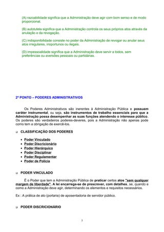 (A) razoabilidade significa que a Administração deve agir com bom senso e de modo
proporcional.
(B) autotutela significa que a Administração controla os seus próprios atos através da
anulação e da revogação.
(C) indisponibilidade consiste no poder da Administração de revogar ou anular seus
atos irregulares, inoportunos ou ilegais.
(D) impessoalidade significa que a Administração deve servir a todos, sem
preferências ou aversões pessoais ou partidárias.
2º PONTO – PODERES ADMINISTRATIVOS
Os Poderes Administrativos são inerentes à Administração Pública e possuem
caráter instrumental, ou seja, são instrumentos de trabalho essenciais para que a
Administração possa desempenhar as suas funções atendendo o interesse público.
Os poderes são verdadeiros poderes-deveres, pois a Administração não apenas pode
como tem a obrigação de exercê-los.
 CLASSIFICAÇÃO DOS PODERES
• Poder Vinculado
• Poder Discricionário
• Poder Hierárquico
• Poder Disciplinar
• Poder Regulamentar
• Poder de Polícia
 PODER VINCULADO
Ë o Poder que tem a Administração Pública de praticar certos atos "sem qualquer
margem de liberdade". A lei encarrega-se de prescrever, com detalhes, se, quando e
como a Administração deve agir, determinando os elementos e requisitos necessários.
Ex : A prática de ato (portaria) de aposentadoria de servidor público.
 PODER DISCRICIONÁRIO
5
 