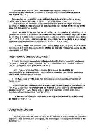 O requerimento será dirigido à autoridade competente para decidi-lo e
encaminhado por intermédio daquela a que estiver imediatamente subordinado o
requerente (art. 105).
Cabe pedido de reconsideração à autoridade que houver expedido o ato ou
proferido a primeira decisão, não podendo ser renovado (art. 106).
O requerimento e o pedido de reconsideração de que tratam os artigos anteriores
deverão ser despachados no prazo de 5 (cinco) dias e decididos dentro de 30 (trinta)
dias (art. 106, parágrafo único).
Caberá recurso do indeferimento do pedido de reconsideração, no prazo de 30
(trinta) dias, dirigido à autoridade imediatamente superior à que tiver expedido o ato
ou proferido a decisão, e, sucessivamente, em escala ascendente, às demais autoridades
(art. 107, I, §1º). Será encaminhado por intermédio da autoridade a que estiver
imediatamente subordinado o requerente (107, §§ 1º, 2º e art. 108).
O recurso poderá ser recebido com efeito suspensivo a juízo da autoridade
competente. Em caso de provimento, os efeitos da decisão retroagirão à data do ato
impugnado (art. 109).
PRESCRIÇÃO DO DIREITO DE RECORRER
O direito de requerer contado da data da publicação do ato impugnado ou da data
da ciência pelo interessado, quando o ato não for publicado (tiver natureza reservada)
(art. 110, parágrafo único), prescreve (art. 110):
I - em 5 (cinco) anos, quanto aos atos de demissão e de cassação de
aposentadoria ou disponibilidade, ou que afetem interesse patrimonial e créditos
resultantes das relações de trabalho;
II - em 120 (cento e vinte) dias, nos demais casos, salvo quando outro prazo for
fixado em lei.
A prescrição é de ordem pública, não podendo ser relevada pela administração
(art. 112). O pedido de reconsideração e o recurso, quando cabíveis, interrompem a
prescrição (art. 111). São fatais e improrrogáveis os prazos estabelecidos neste
Capítulo, salvo motivo de força maior (art. 115).
A administração deverá rever seus atos, a qualquer tempo, quando eivados
de ilegalidade (art. 114).
DO REGIME DISCIPLINAR
O regime disciplinar faz parte do título IV do Estatuto, e compreende os seguintes
capítulos : dos deveres, das proibições, da acumulação, das responsabilidades e das
penalidades.
50
 