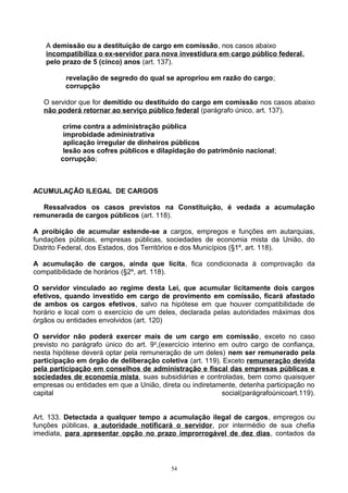 A demissão ou a destituição de cargo em comissão, nos casos abaixo
incompatibiliza o ex-servidor para nova investidura em cargo público federal,
pelo prazo de 5 (cinco) anos (art. 137).
revelação de segredo do qual se apropriou em razão do cargo;
corrupção
O servidor que for demitido ou destituído do cargo em comissão nos casos abaixo
não poderá retornar ao serviço público federal (parágrafo único, art. 137).
crime contra a administração pública
improbidade administrativa
aplicação irregular de dinheiros públicos
lesão aos cofres públicos e dilapidação do patrimônio nacional;
corrupção;
ACUMULAÇÃO ILEGAL DE CARGOS
Ressalvados os casos previstos na Constituição, é vedada a acumulação
remunerada de cargos públicos (art. 118).
A proibição de acumular estende-se a cargos, empregos e funções em autarquias,
fundações públicas, empresas públicas, sociedades de economia mista da União, do
Distrito Federal, dos Estados, dos Territórios e dos Municípios (§1º, art. 118).
A acumulação de cargos, ainda que lícita, fica condicionada à comprovação da
compatibilidade de horários (§2º, art. 118).
O servidor vinculado ao regime desta Lei, que acumular licitamente dois cargos
efetivos, quando investido em cargo de provimento em comissão, ficará afastado
de ambos os cargos efetivos, salvo na hipótese em que houver compatibilidade de
horário e local com o exercício de um deles, declarada pelas autoridades máximas dos
órgãos ou entidades envolvidos (art. 120)
O servidor não poderá exercer mais de um cargo em comissão, exceto no caso
previsto no parágrafo único do art. 9o
,(exercício interino em outro cargo de confiança,
nesta hipótese deverá optar pela remuneração de um deles) nem ser remunerado pela
participação em órgão de deliberação coletiva (art. 119). Exceto remuneração devida
pela participação em conselhos de administração e fiscal das empresas públicas e
sociedades de economia mista, suas subsidiárias e controladas, bem como quaisquer
empresas ou entidades em que a União, direta ou indiretamente, detenha participação no
capital social(parágrafoúnicoart.119).
Art. 133. Detectada a qualquer tempo a acumulação ilegal de cargos, empregos ou
funções públicas, a autoridade notificará o servidor, por intermédio de sua chefia
imediata, para apresentar opção no prazo improrrogável de dez dias, contados da
54
 