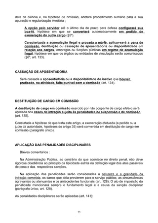 data da ciência e, na hipótese de omissão, adotará procedimento sumário para a sua
apuração e regularização imediata ;
A opção pelo servidor até o último dia de prazo para defesa configurará sua
boa-fé, hipótese em que se converterá automaticamente em pedido de
exoneração do outro cargo (§5º).
Caracterizada a acumulação ilegal e provada a má-fé, aplicar-se-á a pena de
demissão, destituição ou cassação de aposentadoria ou disponibilidade em
relação aos cargos, empregos ou funções públicas em regime de acumulação
ilegal, hipótese em que os órgãos ou entidades de vinculação serão comunicados
(§6º, art. 133).
CASSAÇÃO DE APOSENTADORIA
Será cassada a aposentadoria ou a disponibilidade do inativo que houver
praticado, na atividade, falta punível com a demissão (art. 134).
DESTITUIÇÃO DE CARGO EM COMISSÃO
A destituição de cargo em comissão exercido por não ocupante de cargo efetivo será
aplicada nos casos de infração sujeita às penalidades de suspensão e de demissão
(art. 135).
Constatada a hipótese de que trata este artigo, a exoneração efetuada (a pedido ou a
juízo da autoridade, hipóteses do artigo 35) será convertida em destituição de cargo em
comissão (parágrafo único).
APLICAÇÃO DAS PENALIDADES DISCIPLINARES
Breves comentários :
Na Administração Pública, ao contrário do que acontece no direito penal, não deve
rigorosa obediência ao princípio da tipicidade estrita na definição legal dos atos passíveis
de pena e das respectivas sanções.
Na aplicação das penalidades serão consideradas a natureza e a gravidade da
infração cometida, os danos que dela provierem para o serviço público, as circunstâncias
agravantes ou atenuantes e os antecedentes funcionais (art. 128). O ato de imposição da
penalidade mencionará sempre o fundamento legal e a causa da sanção disciplinar
(parágrafo único, art. 128).
As penalidades disciplinares serão aplicadas (art. 141):
55
 