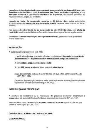 quando se tratar de demissão e cassação de aposentadoria ou disponibilidade, pelo
Presidente da República, pelos Presidentes das Casas do Poder Legislativo e dos
Tribunais Federais e pelo Procurador-Geral da República, de servidor vinculado ao
respectivo Poder, órgão, ou entidade;
quando se tratar de suspensão superior a 30 (trinta) dias, pelas autoridades
administrativas de hierarquia imediatamente inferior àquelas mencionadas no inciso
anterior;
nos casos de advertência ou de suspensão de até 30 (trinta) dias, pelo chefe da
repartição e outras autoridades na forma dos respectivos regimentos ou regulamentos,;
quando se tratar de destituição de cargo em comissão, pela autoridade que houver
feito a nomeação.
PRESCRIÇÃO
A ação disciplinar prescreverá (art. 142):
I - em 5 (cinco) anos, quanto às infrações puníveis com demissão, cassação de
aposentadoria ou disponibilidade e destituição de cargo em comissão;
II - em 2 (dois) anos, quanto à suspensão;
III - em 180 (cento e oitenta) dias, quanto á advertência.
prazo de prescrição começa a correr da data em que o fato se tornou conhecido
(§1º, ART. 142).
Os prazos de prescrição previstos na lei penal aplicam-se às infrações disciplinares
capituladas também como crime (§2º, art. 142), .
INTERRUPÇÃO DA PRESCRIÇÃO
A abertura de sindicância ou a instauração de processo disciplinar interrompe a
prescrição, até a decisão final proferida por autoridade competente (§3º, art. 142).
Interrompido o curso da prescrição, o prazo começará a correr a partir do dia em que
cessar a interrupção (§4º, art. 142).
DO PROCESSO ADMINISTRATIVO DISCIPLINAR
DA SINDICÂNCIA
56
 