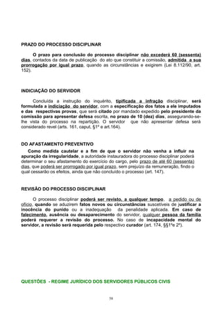 PRAZO DO PROCESSO DISCIPLINAR
O prazo para conclusão do processo disciplinar não excederá 60 (sessenta)
dias, contados da data de publicação do ato que constituir a comissão, admitida a sua
prorrogação por igual prazo, quando as circunstâncias e exigirem (Lei 8.112/90, art.
152).
INDICIAÇÃO DO SERVIDOR
Concluída a instrução do inquérito, tipificada a infração disciplinar, será
formulada a indiciação do servidor, com a especificação dos fatos a ele imputados
e das respectivas provas, que será citado por mandado expedido pelo presidente da
comissão para apresentar defesa escrita, no prazo de 10 (dez) dias, assegurando-se-
lhe vista do processo na repartição. O servidor que não apresentar defesa será
considerado revel (arts. 161, caput, §1º e art.164).
DO AFASTAMENTO PREVENTIVO
Como medida cautelar e a fim de que o servidor não venha a influir na
apuração da irregularidade, a autoridade instauradora do processo disciplinar poderá
determinar o seu afastamento do exercício do cargo, pelo prazo de até 60 (sessenta)
dias, que poderá ser prorrogado por igual prazo, sem prejuízo da remuneração, findo o
qual cessarão os efeitos, ainda que não concluído o processo (art. 147).
REVISÃO DO PROCESSO DISCIPLINAR
O processo disciplinar poderá ser revisto, a qualquer tempo, a pedido ou de
ofício, quando se aduzirem fatos novos ou circunstâncias suscetíveis de justificar a
inocência do punido ou a inadequação da penalidade aplicada. Em caso de
falecimento, ausência ou desaparecimento do servidor, qualquer pessoa da família
poderá requerer a revisão do processo. No caso de incapacidade mental do
servidor, a revisão será requerida pelo respectivo curador (art. 174, §§1ºe 2º).
QUESTÕES - REGIME JURÍDICO DOS SERVIDORES PÚBLICOS CIVIS
58
 