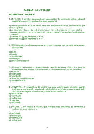 DA UNIÃO - Lei no
8112/1990
PROVIMENTO E VACÂNCIA
1. (T.F.C./93). O servidor, empossado em cargo público de provimento efetivo, adquirirá
estabilidade no serviço público, doravante (adaptada)
a) ao completar dois anos de efetivo exercício, independente de ter sido nomeado por
concurso público
b) ao completar três anos de efetivo exercício, se nomeado mediante concurso público
c) ao completar cinco anos de exercício, quando nomeado sem prévia habilitação em
concurso
d) corretas as opções das letras “a” e “b”
e) corretas as opções das letras “b” e “c”
2. (TTN-94/Manhã). A efetiva ocupação de um cargo público, que até então estava vago,
dá-se como a
a) posse
b) lotação
c) redistribuição
d) nomeação
e) entrada em exercício
3. (TTN-AM/92). Ao retorno do aposentado por invalidez ao serviço público, por conta da
insubsistência dos motivos que autorizaram a sua aposentadoria, dá-se o nome de
a) reversão
b) readmissão
c) recondução
d) cassação de aposentadoria
e) reempossamento
4. (TTN-PE/94). A reinvestidura do servidor no cargo anteriormente ocupado, quando
invalidada a sua demissão, por decisão administrativa ou judicial, com o ressarcimento
de todas as vantagens, é a forma de provimento denominada de
a) readaptação
b) recondução
c) reintegração
d) reversão
e) readmissão
5. (AGU/94). O ato, relativo a servidor, que configura caso simultâneo de provimento e
vacância do cargo público é a
a) readmissão
b) recondução
c) redistribuição
d) reintegração
59
 