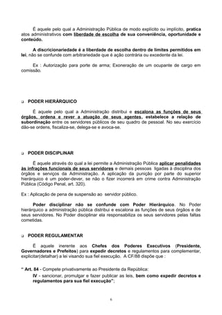 É aquele pelo qual a Administração Pública de modo explícito ou implícito, pratica
atos administrativos com liberdade de escolha de sua conveniência, oportunidade e
conteúdo.
A discricionariedade é a liberdade de escolha dentro de limites permitidos em
lei, não se confunde com arbitrariedade que é ação contrária ou excedente da lei.
Ex : Autorização para porte de arma; Exoneração de um ocupante de cargo em
comissão.
 PODER HIERÁRQUICO
É aquele pelo qual a Administração distribui e escalona as funções de seus
órgãos, ordena e rever a atuação de seus agentes, estabelece a relação de
subordinação entre os servidores públicos de seu quadro de pessoal. No seu exercício
dão-se ordens, fiscaliza-se, delega-se e avoca-se.
 PODER DISCIPLINAR
Ë aquele através do qual a lei permite a Administração Pública aplicar penalidades
às infrações funcionais de seus servidores e demais pessoas ligadas à disciplina dos
órgãos e serviços da Administração. A aplicação da punição por parte do superior
hierárquico é um poder-dever, se não o fizer incorrerá em crime contra Administração
Pública (Código Penal, art. 320).
Ex : Aplicação de pena de suspensão ao servidor público.
Poder disciplinar não se confunde com Poder Hierárquico. No Poder
hierárquico a administração pública distribui e escalona as funções de seus órgãos e de
seus servidores. No Poder disciplinar ela responsabiliza os seus servidores pelas faltas
cometidas.
 PODER REGULAMENTAR
Ë aquele inerente aos Chefes dos Poderes Executivos (Presidente,
Governadores e Prefeitos) para expedir decretos e regulamentos para complementar,
explicitar(detalhar) a lei visando sua fiel execução. A CF/88 dispõe que :
“ Art. 84 - Compete privativamente ao Presidente da República:
IV - sancionar, promulgar e fazer publicar as leis, bem como expedir decretos e
regulamentos para sua fiel execução”;
6
 