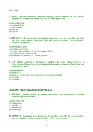 e) reversão
6. (MPU/93). Entre as formas de provimento de cargo público, previstas na Lei 8.,112/90,
que também ocorram simultânea vacância em outro, destaca-se
a) aproveitamento
b) a redistribuição
c) a recondução
a remoção
a reversão
7. (TTN-AM/92). De acordo com a legislação federal em vigor, se o servidor nomeado
para um cargo público toma posse, mas não entra em exercício dentro do prazo
estipulado, deverá ser
a) exonerado de ofício
b) demitido puramente
c) demitido com a nota de “a bem do serviço público”
d) transferido para outra carreira
e) sofrer pena de advertência ou de suspensão
8. (TTN-PE/92). Assinale a hipótese de vacância de cargo público em que a
Administração Pública deixa de ter obrigações financeiras para com o funcionário que
titularizava o cargo.
a) aposentadoria
b) readaptação
c) posse em outro cargo inacumulável da mesma Administração
d) demissão
e) promoção
REMOÇÃO, REDISTRIBUIÇÃO E SUBSTITUIÇÃO
9. (TTN-AM/92). O deslocamento do servidor, com o seu cargo, para quadro de pessoal
de outro órgão denomina-se
a) aproveitamento
b) readaptação
c) remoção
d) redistribuição
e) recondução
10. (TTN-PE/94 adaptada). O deslocamento do servidor no âmbito do mesmo quadro,
para acompanhar cônjuge, também servidor público, denomina-se
60
 