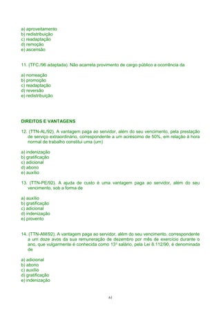 a) aproveitamento
b) redistribuição
c) readaptação
d) remoção
e) ascensão
11. (TFC./96 adaptada). Não acarreta provimento de cargo público a ocorrência da
a) nomeação
b) promoção
c) readaptação
d) reversão
e) redistribuição
DIREITOS E VANTAGENS
12. (TTN-AL/92). A vantagem paga ao servidor, além do seu vencimento, pela prestação
de serviço extraordinário, correspondente a um acréscimo de 50%, em relação à hora
normal de trabalho constitui uma (um)
a) indenização
b) gratificação
c) adicional
d) abono
e) auxílio
13. (TTN-PE/92). A ajuda de custo é uma vantagem paga ao servidor, além do seu
vencimento, sob a forma de
a) auxílio
b) gratificação
c) adicional
d) indenização
e) provento
14. (TTN-AM/92). A vantagem paga ao servidor, além do seu vencimento, correspondente
a um doze avos da sua remuneração de dezembro por mês de exercício durante o
ano, que vulgarmente é conhecida como 13o
salário, pela Lei 8.112/90, é denominada
de
a) adicional
b) abono
c) auxílio
d) gratificação
e) indenização
61
 