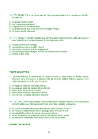 15. (TTN-AL/92). A licença para tratar de interesses particulares é concedida ao servidor
(adaptada)
a) por prazo indeterminado
b) com remuneração integral
c) independente de ser ele estável
d) por prazo de até dois anos, com remuneração integral
e) por prazo de até três anos
16. (TTN-PE/92). A licença concedida ao servidor, para acompanhar seu cônjuge, quando
este foi deslocado para outro ponto do território nacional é
a) concedida sem remuneração
b) concedida com remuneração integral
c) concedida com remuneração proporcional
d) concedida com remuneração durante os primeiros doze meses
e) limitada a dois anos
TEMPO DE SERVIÇO
17. (TTN-94/Manhã). Considera-se de efetivo exercício, para todos os efeitos legais,
inclusive para promoções, o afastamento do servidor público federal, qualquer que
seja o tempo de duração, em virtude de
a) licença para tratar da sua própria saúde
b) licença para tratar de pessoa da sua família
c) convocação para o serviço militar
d) exercício de mandado legislativo federal
e) exercício de mandado legislativo estadual
18. (T.F.C./96). Ao servidor público federal poderá ser concedida licença, sem prejuízo da
remuneração a que fizer jus durante todo o período indicado (adaptada).
a) por motivo de doença em pessoa da família, até o limite de 2 anos
b) por motivo de afastamento de seu cônjuge, até o limite de 1 ano
c) para atividade política, durante a campanha eleitoral
d) para o tratamento da sua própria saúde, até o limite de 24 meses
e) para tratar de interesses particulares, até o limite de 6 meses
REGIME DISCIPLINAR
62
 