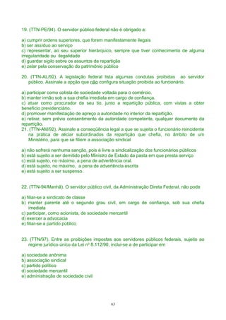 19. (TTN-PE/94). O servidor público federal não é obrigado a:
a) cumprir ordens superiores, que forem manifestamente ilegais
b) ser assíduo ao serviço
c) representar, ao seu superior hierárquico, sempre que tiver conhecimento de alguma
irregularidade ou ilegalidade
d) guardar sigilo sobre os assuntos da repartição
e) zelar pela conservação do patrimônio público
20. (TTN-AL/92). A legislação federal lista algumas condutas proibidas ao servidor
público. Assinale a opção que não configura situação proibida ao funcionário.
a) participar como cotista de sociedade voltada para o comércio.
b) manter irmão sob a sua chefia imediata em cargo de confiança.
c) atuar como procurador de seu tio, junto a repartição pública, com vistas a obter
benefício previdenciário.
d) promover manifestação de apreço a autoridade no interior da repartição.
e) retirar, sem prévio consentimento da autoridade competente, qualquer documento da
repartição.
21. (TTN-AM/92). Assinale a conseqüência legal a que se sujeita o funcionário reincidente
na prática de aliciar subordinados da repartição que chefia, no âmbito de um
Ministério, para que se filiem a associação sindical
a) não sofrerá nenhuma sanção, pois é livre a sindicalização dos funcionários públicos
b) está sujeito a ser demitido pelo Ministro de Estado da pasta em que presta serviço
c) está sujeito, no máximo, a pena de advertência oral.
d) está sujeito, no máximo, a pena de advertência escrita
e) está sujeito a ser suspenso.
22. (TTN-94/Manhã). O servidor público civil, da Administração Direta Federal, não pode
a) filiar-se a sindicato de classe
b) manter parente até o segundo grau civil, em cargo de confiança, sob sua chefia
imediata
c) participar, como acionista, de sociedade mercantil
d) exercer a advocacia
e) filiar-se a partido público
23. (TTN/97). Entre as proibições impostas aos servidores públicos federais, sujeito ao
regime jurídico único da Lei no
8.112/90, inclui-se a de participar em
a) sociedade anônima
b) associação sindical
c) partido político
d) sociedade mercantil
e) administração de sociedade civil
63
 
