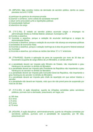 24. (MPU/93). Não constitui motivo de demissão de servidor público, dentre os casos
previstos na Lei 8.112/90:
a) participar da gerência de empresa privada
b) exercer o comércio, como cotista de sociedade mercantil
c) atuar como procurador junto a repartições públicas
d) inassiduidade habitual
e) abandono de cargo
25. (T.F.C./93). É vedado ao servidor público acumular cargos e empregos na
administração Direta ou Indireta federal, estadual, municipal ou DF.
a) Correta a assertiva.
b) Incorreta a assertiva, porque a vedação de acumular restringe-se a cargos da
Administração Direta.
c) Incorreta a assertiva, porque a vedação de acumular não alcança as empresas públicas
e sociedades de economia mista.
d) Incorreta a assertiva, porque a vedação restringe-se à área de governo federal estadual
ou municipal.
e) Incorreta a assertiva, por ambas as razões das letras “b” e “c” anteriores.
26. (TTN-PE/92). Quanto à aplicação da pena de suspensão por mais de 30 dias ao
funcionário ocupante de cargo efetivo de um Ministério, é correto afirmar:
a) a penalidade deverá ser imposta pelo Ministro de Estado, não importando o grau
hierárquico do servidor no âmbito do Ministério
b) a penalidade deverá ser imposta pelo Presidente da República não importando o grau
hierárquico do servidor no âmbito do Ministério
c) a penalidade deverá ser imposta pelo Consultor-Geral da República, não importando o
grau hierárquico do servidor no âmbito do Ministério
d) a penalidade deverá ser imposta pelo chefe de repartição em que estiver lotados o
servidor
e) a penalidade não deverá ser imposta, visto que a lei não prevê pena de suspensão por
mais de 30 dias
27. (T.F.C./93). A ação disciplinar, quanto às infrações cometidas pelos servidores
públicos, puníveis com a demissão, prescreverá, em regra, em
a) 180 dias
b) 2 anos
c) 4 anos
d) 5 anos
e) 10 anos
28. (AGU/94). A ação disciplinar, administrativamente, quanto às infrações cometidas por
servidores públicos, puníveis com a penalidade de suspensão, por 90 dias,
prescreverá em
64
 
