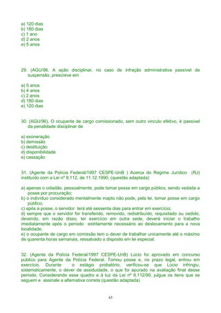 a) 120 dias
b) 180 dias
c) 1 ano
d) 2 anos
e) 5 anos
29. (AGU/96. A ação disciplinar, no caso de infração administrativa passível de
suspensão, prescreve em
a) 5 anos
b) 4 anos
c) 2 anos
d) 180 dias
e) 120 dias
30. (AGU/96). O ocupante de cargo comissionado, sem outro vinculo efetivo, é passível
da penalidade disciplinar de
a) exoneração
b) demissão
c) destituição
d) disponibilidade
e) cassação
31. (Agente da Polícia Federal/1997 CESPE-UnB ) Acerca do Regime Jurídico (RJ)
instituído com a Lei nº 8.112, de 11.12.1990, (questão adaptada)
a) apenas o cidadão, pessoalmente, pode tomar posse em cargo público, sendo vedada a
posse por procuração;
b) o indivíduo considerado mentalmente inapto não pode, pela lei, tomar posse em cargo
público;
c) após a posse, o servidor terá até sessenta dias para entrar em exercício;
d) sempre que o servidor for transferido, removido, redistribuído, requisitado ou cedido,
devendo, em razão disso, ter exercício em outra sede, deverá iniciar o trabalho
imediatamente após o período estritamente necessário ao deslocamento para a nova
localidade;
e) o ocupante de cargo em comissão tem o dever de trabalhar unicamente até o máximo
de quarenta horas semanais, ressalvado o disposto em lei especial.
32. (Agente da Polícia Federal/1997 CESPE-UnB) Lúcio foi aprovado em concurso
público para Agente da Polícia Federal. Tomou posse e, no prazo legal, entrou em
exercício. Durante o estágio probatório, verificou-se que Lúcio infringiu,
sistematicamente, o dever de assiduidade, o que foi apurado na avaliação final desse
período. Considerando esse quadro e à luz da Lei nº 8.112/90, julgue os itens que se
seguem e assinale a alternativa correta (questão adaptada)
65
 
