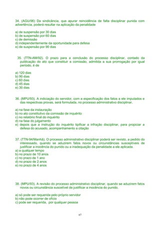 34. (AGU/96) Da sindicância, que apurar reincidência de falta disciplinar punida com
advertência, poderá resultar na aplicação da penalidade
a) de suspensão por 30 dias
b) de suspensão por 60 dias
c) de demissão
d) independentemente da oportunidade para defesa
e) de suspensão por 90 dias
35. (TTN-AM/92). O prazo para a conclusão do processo disciplinar, contado da
publicação do ato que constituir a comissão, admitida a sua prorrogação por igual
período, é de
a) 120 dias
b) 90 dias
c) 60 dias
d) 45 dias
e) 30 dias
36. (MPU/93). A indiciação do servidor, com a especificação dos fatos a ele imputados e
das respectivas provas, será formulada, no processo administrativo disciplinar,
a) na fase da instauração
b) no ato constitutivo da comissão de inquérito
c) no relatório final do inquérito
d) na fase do julgamento
e) depois que a instrução do inquérito tipificar a infração disciplinar, para propiciar a
defesa do acusado, acompanhamento a citação
37. (TTN-94/Manhã). O processo administrativo disciplinar poderá ser revisto, a pedido do
interessado, quando se aduzirem fatos novos ou circunstâncias susceptíveis de
justificar a inocência do punido ou a inadequação da penalidade a ele aplicada.
a) a qualquer tempo
b) no prazo de 10 anos
c) no prazo de 1 ano
d) no prazo de 2 anos
e) no prazo de 4 anos
38. (MPU/93). A revisão do processo administrativo disciplinar, quando se aduzirem fatos
novos ou circunstância suscetível de justificar a inocência do punido.
a) só pode ser requerida pelo próprio servidor
b) não pode ocorrer de ofício
c) pode ser requerida, por qualquer pessoa
67
 