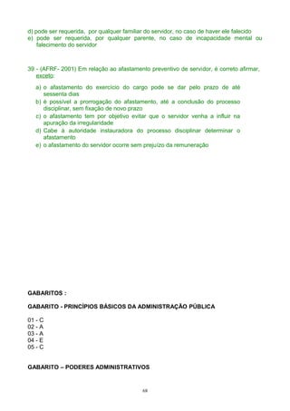 d) pode ser requerida, por qualquer familiar do servidor, no caso de haver ele falecido
e) pode ser requerida, por qualquer parente, no caso de incapacidade mental ou
falecimento do servidor
39 - (AFRF- 2001) Em relação ao afastamento preventivo de servidor, é correto afirmar,
exceto:
a) o afastamento do exercício do cargo pode se dar pelo prazo de até
sessenta dias
b) é possível a prorrogação do afastamento, até a conclusão do processo
disciplinar, sem fixação de novo prazo
c) o afastamento tem por objetivo evitar que o servidor venha a influir na
apuração da irregularidade
d) Cabe à autoridade instauradora do processo disciplinar determinar o
afastamento
e) o afastamento do servidor ocorre sem prejuízo da remuneração
GABARITOS :
GABARITO - PRINCÍPIOS BÁSICOS DA ADMINISTRAÇÃO PÚBLICA
01 - C
02 - A
03 - A
04 - E
05 - C
GABARITO – PODERES ADMINISTRATIVOS
68
 
