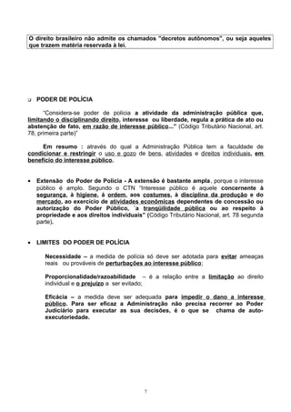 O direito brasileiro não admite os chamados "decretos autônomos", ou seja aqueles
que trazem matéria reservada à lei.
 PODER DE POLÍCIA
“Considera-se poder de polícia a atividade da administração pública que,
limitando o disciplinando direito, interesse ou liberdade, regula a prática de ato ou
abstenção de fato, em razão de interesse público...” (Código Tributário Nacional, art.
78, primeira parte)”
Em resumo : através do qual a Administração Pública tem a faculdade de
condicionar e restringir o uso e gozo de bens, atividades e direitos individuais, em
benefício do interesse público.
• Extensão do Poder de Polícia - A extensão é bastante ampla, porque o interesse
público é amplo. Segundo o CTN “Interesse público é aquele concernente à
segurança, à higiene, à ordem, aos costumes, à disciplina da produção e do
mercado, ao exercício de atividades econômicas dependentes de concessão ou
autorização do Poder Público, `a tranqüilidade pública ou ao respeito à
propriedade e aos direitos individuais” (Código Tributário Nacional, art. 78 segunda
parte).
• LIMITES DO PODER DE POLÍCIA
Necessidade – a medida de polícia só deve ser adotada para evitar ameaças
reais ou prováveis de perturbações ao interesse público;
Proporcionalidade/razoabilidade – é a relação entre a limitação ao direito
individual e o prejuízo a ser evitado;
Eficácia – a medida deve ser adequada para impedir o dano a interesse
público. Para ser eficaz a Administração não precisa recorrer ao Poder
Judiciário para executar as sua decisões, é o que se chama de auto-
executoriedade.
7
 