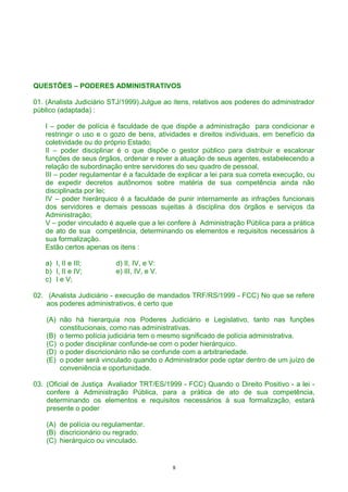 QUESTÕES – PODERES ADMINISTRATIVOS
01. (Analista Judiciário STJ/1999).Julgue ao itens, relativos aos poderes do administrador
público (adaptada) :
I – poder de polícia é faculdade de que dispõe a administração para condicionar e
restringir o uso e o gozo de bens, atividades e direitos individuais, em benefício da
coletividade ou do próprio Estado;
II – poder disciplinar é o que dispõe o gestor público para distribuir e escalonar
funções de seus órgãos, ordenar e rever a atuação de seus agentes, estabelecendo a
relação de subordinação entre servidores do seu quadro de pessoal,
III – poder regulamentar é a faculdade de explicar a lei para sua correta execução, ou
de expedir decretos autônomos sobre matéria de sua competência ainda não
disciplinada por lei;
IV – poder hierárquico é a faculdade de punir internamente as infrações funcionais
dos servidores e demais pessoas sujeitas à disciplina dos órgãos e serviços da
Administração;
V – poder vinculado é aquele que a lei confere à Administração Pública para a prática
de ato de sua competência, determinando os elementos e requisitos necessários à
sua formalização.
Estão certos apenas os itens :
a) I, II e III; d) II, IV, e V:
b) I, II e IV; e) III, IV, e V.
c) I e V;
02. (Analista Judiciário - execução de mandados TRF/RS/1999 - FCC) No que se refere
aos poderes administrativos, é certo que
(A) não há hierarquia nos Poderes Judiciário e Legislativo, tanto nas funções
constitucionais, como nas administrativas.
(B) o termo polícia judiciária tem o mesmo significado de polícia administrativa.
(C) o poder disciplinar confunde-se com o poder hierárquico.
(D) o poder discricionário não se confunde com a arbitrariedade.
(E) o poder será vinculado quando o Administrador pode optar dentro de um juízo de
conveniência e oportunidade.
03. (Oficial de Justiça Avaliador TRT/ES/1999 - FCC) Quando o Direito Positivo - a lei -
confere à Administração Pública, para a prática de ato de sua competência,
determinando os elementos e requisitos necessários à sua formalização, estará
presente o poder
(A) de polícia ou regulamentar.
(B) discricionário ou regrado.
(C) hierárquico ou vinculado.
8
 