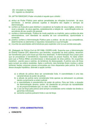 (D) vinculado ou regrado.
(E) regrado ou disciplinar.
04. (AFTN/1990/ESAF) Poder vinculado é aquele que o direito :
a) atribui ao Poder Público para aplicar penalidades às infrações funcionais de seus
servidores e demais pessoas sujeitas à disciplina dos órgãos e serviços da
Administração.
b) confere ao Executivo para distribuir e escalonar as funções de seus órgãos, ordenar e
rever a atuação de seus agentes, estabelecendo a relação de subordinação entre os
servidores de seu quadro de pessoal.
c) confere à Administração Pública de modo explícito ou implícito, para a prática de atos
administrativos, com liberdade na escolha de sua conveniência, oportunidade e
conteúdo.
d) positivo confere à Administração Pública para a prática de ato de sua competência,
determinando os elementos e requisitos necessários à sua formação
e) incumbe às autoridades administrativas para explicitar a lei na sua correta execução.
05. (Delegado de Polícia Civil do DF/1998- CESPE-UnB). Suponha que a Administração
do Distrito Federal (DF) determinou que feirantes, ocupantes de área pública, deveriam
ser transferidos para outro local que lhes fora destinado. A Administração fixou prazo para
que se procedesse à transferência. Expirados todos os prazos fixados, foi dada ordem
para que a Polícia Militar providenciasse a desocupação da área pública. Os ocupantes
resistiram, usando paus e pedras, às tentativas de desocupação. A polícia usou de força
para cumprir as ordens recebidas. Após o confronto, dois feirantes foram mortos e vários
sofreram lesões corporais graves provocadas por tiros disparados pela polícia. Em face
dessa situação hipotética, assinale a opção correta :
a) a atitude da polícia deve ser considerada lícita. A coercibilidade é uma das
características do poder de polícia;
b) a atitude da polícia seria considerada lícita apenas se estivessem os policiais
dando cumprimento a ordem judicial;
c) a coercibilidade é característica do poder de polícia. Para ser lícita, a atuação
da Administração deveria, porém, ter obedecido ao princípio da razoabilidade
ou da proporcionalidade que, no caso, foi violado;
d) o uso da força pela polícia será sempre considerado como violador de direitos e
garantias individuais;
e) somente à polícia judicial é lícito o uso da força.
3º PONTO - ATOS ADMINISTRATIVOS.
 CONCEITO
9
 