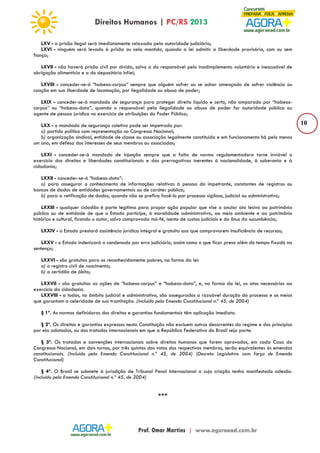 10 
LXV - a prisão ilegal será imediatamente relaxada pela autoridade judiciária; 
LXVI - ninguém será levado à prisão ou nela mantido, quando a lei admitir a liberdade provisória, com ou sem 
fiança; 
LXVII - não haverá prisão civil por dívida, salvo a do responsável pelo inadimplemento voluntário e inescusável de 
obrigação alimentícia e a do depositário infiel; 
LXVIII - conceder-se-á “habeas-corpus” sempre que alguém sofrer ou se achar ameaçado de sofrer violência ou 
coação em sua liberdade de locomoção, por ilegalidade ou abuso de poder; 
LXIX - conceder-se-á mandado de segurança para proteger direito líquido e certo, não amparado por “habeas-corpus” 
ou “habeas-data”, quando o responsável pela ilegalidade ou abuso de poder for autoridade pública ou 
agente de pessoa jurídica no exercício de atribuições do Poder Público; 
LXX - o mandado de segurança coletivo pode ser impetrado por: 
a) partido político com representação no Congresso Nacional; 
b) organização sindical, entidade de classe ou associação legalmente constituída e em funcionamento há pelo menos 
um ano, em defesa dos interesses de seus membros ou associados; 
LXXI - conceder-se-á mandado de injunção sempre que a falta de norma regulamentadora torne inviável o 
exercício dos direitos e liberdades constitucionais e das prerrogativas inerentes à nacionalidade, à soberania e à 
cidadania; 
LXXII - conceder-se-á “habeas-data”: 
a) para assegurar o conhecimento de informações relativas à pessoa do impetrante, constantes de registros ou 
bancos de dados de entidades governamentais ou de caráter público; 
b) para a retificação de dados, quando não se prefira fazê-lo por processo sigiloso, judicial ou administrativo; 
LXXIII - qualquer cidadão é parte legítima para propor ação popular que vise a anular ato lesivo ao patrimônio 
público ou de entidade de que o Estado participe, à moralidade administrativa, ao meio ambiente e ao patrimônio 
histórico e cultural, ficando o autor, salvo comprovada má-fé, isento de custas judiciais e do ônus da sucumbência; 
LXXIV - o Estado prestará assistência jurídica integral e gratuita aos que comprovarem insuficiência de recursos; 
LXXV - o Estado indenizará o condenado por erro judiciário, assim como o que ficar preso além do tempo fixado na 
sentença; 
LXXVI - são gratuitos para os reconhecidamente pobres, na forma da lei: 
a) o registro civil de nascimento; 
b) a certidão de óbito; 
LXXVII - são gratuitas as ações de “habeas-corpus” e “habeas-data”, e, na forma da lei, os atos necessários ao 
exercício da cidadania. 
LXXVIII - a todos, no âmbito judicial e administrativo, são assegurados a razoável duração do processo e os meios 
que garantam a celeridade de sua tramitação. (Incluído pela Emenda Constitucional n.º 45, de 2004) 
§ 1º. As normas definidoras dos direitos e garantias fundamentais têm aplicação imediata. 
§ 2º. Os direitos e garantias expressos nesta Constituição não excluem outros decorrentes do regime e dos princípios 
por ela adotados, ou dos tratados internacionais em que a República Federativa do Brasil seja parte. 
§ 3º. Os tratados e convenções internacionais sobre direitos humanos que forem aprovados, em cada Casa do 
Congresso Nacional, em dois turnos, por três quintos dos votos dos respectivos membros, serão equivalentes às emendas 
constitucionais. (Incluído pela Emenda Constitucional n.º 45, de 2004) (Decreto Legislativo com força de Emenda 
Constitucional) 
§ 4º. O Brasil se submete à jurisdição de Tribunal Penal Internacional a cuja criação tenha manifestado adesão. 
(Incluído pela Emenda Constitucional n.º 45, de 2004) 
*** 
 