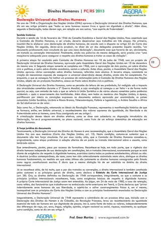11 
Declaração Universal dos Direitos Humanos 
No ano de 1948 a Organização das Nações Unidas (ONU) aprovou a Declaração Universal dos Direitos Humanos, que 
diz em seu artigo primeiro que “todos os seres humanos nascem livres e iguais em dignidade e direito”. Além disso, 
segundo a Declaração, todos devem agir, em relação uns aos outros, “com espírito de fraternidade”. 
Sentido histórico 
Durante a sessão de 16 de fevereiro de 1946 do Conselho Econômico e Social das Nações Unidas, ficou assentado que 
a Comissão de Direitos Humanos, a ser criada, deveria desenvolver seus trabalhos em três etapas. Na primeira, 
incumbir-lhe-ia elaborar uma declaração de direitos humanos, de acordo com o disposto no artigo 55 da Carta das 
Nações Unidas. Em seguida, dever-se-ia produzir, no dizer de um dos delegados presentes àquela reunião, “um 
documento juridicamente mais vinculante do que uma mera declaração”, documento esse que haveria de ser, obviamente, 
um tratado ou convenção internacional. Finalmente, ainda nas palavras do mesmo delegado, seria preciso criar “uma 
maquinaria adequada para assegurar o respeito aos direitos humanos e tratar os casos de violação”. 
A primeira etapa foi concluída pela Comissão de Direitos Humanos em 18 de junho de 1948, com um projeto de 
Declaração Universal de Direitos Humanos, aprovado pela Assembleia Geral das Nações Unidas em 10 de dezembro 
do mesmo ano. A Segunda etapa somente se completou em 1966, com a aprovação de dois pactos, um sobre direitos 
civis e políticos, e outro sobre direitos econômico, sociais e culturais. Antes disso, porém, a Assembleia Geral das Nações 
Unidas aprovou várias convenções sobre direitos humanos, referidas mais abaixo. A terceira etapa, consistente na 
criação de mecanismos capazes de assegurar a universal observância desses direitos, ainda não foi completada. Por 
enquanto, o que se conseguiu foi instituir um processo de reclamações junto à Comissão de Direitos Humanos das Nações 
Unidas, objeto de um protocolo facultativo, anexo ao Pacto sobre direitos civis e políticos. 
A Declaração Universal dos Direitos Humanos, como se percebe da leitura de seu preâmbulo, foi redigida sob o impacto 
das atrocidades cometidas durante a 2ª Guerra Mundial, e cuja revelação só começou a ser feita – e de forma muito 
parcial, ou seja, com omissão de tudo o que se referia à União Soviética e de vários abusos cometidos pelas potências 
ocidentais – após o encerramento das hostilidades. Além disso, nem todos os membros das Nações Unidas, à época, 
partilhavam por inteiro as convicções expressas no documento: embora aprovado por unanimidade, os países 
comunistas (União Soviética, Ucrânia e Rússia Branca, Tchecoslováquia, Polônia e Iugoslávia), a Arábia Saudita e África 
do Sul abstiveram-se de votar. 
Seja como for, a Declaração, retomando os ideais da Revolução Francesa, representou a manifestação histórica de que 
se formara, enfim, em âmbito universal, o reconhecimento dos valores supremos da igualdade, da liberdade e da 
fraternidade entre os homens, como ficou consignado em seu artigo I. 
A cristalização desses ideais em direitos efetivos, como se disse com sabedoria na disposição introdutória da 
Declaração, far-se-á progressivamente, no plano nacional, como fruto de um esforço sistemático de educação em 
direitos humanos. 
A força jurídica do documento 
Tecnicamente, a Declaração Universal dos Direitos do Homem é uma recomendação, que a Assembleia Geral das Nações 
Unidas faz aos seus membros (Carta das Nações Unidas, art. 10). Nesta condição, costuma-se sustentar que o 
documento não tem força vinculante. Foi por essa razão, aliás, que a Comissão de Direitos Humanos concebeu-a, 
originalmente, como etapa preliminar à adoção ulterina de um pacto ou tratado internacional sobre o assunto, como 
lembrado acima. 
Esse entendimento, porém, peca por excesso de formalismo. Reconhece-se hoje, em toda parte, que a vigência dos 
direito humanos independe de sua declaração em constituições, leis e tratados internacional, exatamente porque se está 
diante de exigências de respeito à dignidade humana, exercidas contra todos os poderes estabelecidos, oficiais ou não. 
A doutrina jurídica contemporânea, de resto, como tem sido reiteradamente assinalado nesta obra, distingue os direitos 
humanos fundamentais, na medida em que estes últimos são justamente os direitos humanos consagrados pelo Estado 
como regras constitucionais escritas. É óbvio que a mesma distinção há de ser admitida no âmbito do direito 
internacional. 
Já se reconhece aliás, de há muito, que a par dos tratados ou convenções, o direito internacional é também constituído 
pelos costumes e os princípios gerais de direito, como declara o Estatuto da Corte internacional de Justiça 
(art. 38). Ora, os direitos definidos na Declaração de 1948 correspondem, integralmente, ao que o costume e os 
princípios jurídicos internacionais reconhecem, hoje, como exigências básicas de respeito à dignidade humana. 
A própria Corte Internacional de Justiça assim tem entendido. Ao julgar, em 24 de maio de 1980, o caso de retenção, 
como reféns, dos funcionários que trabalhavam na embaixada norte-americana em Teerã, a Corte declarou que “privar 
indevidamente seres humanos de sua liberdade, e sujeitá-los a sofrer constrangimentos físicos é, em si mesmo, 
incompatível com os princípios da Carta das Nações Unidas e com os princípios fundamentais enunciados na Declaração 
Universal dos Direitos Humanos”. 
Inegavelmente, a Declaração Universal de 1948 representa a culminância de um processo ético que, iniciado com a 
Declaração dos Direitos do Homem e do Cidadão, da Revolução Francesa, levou ao reconhecimento da igualdade 
essencial de todo ser humano em sua dignidade de pessoa, isto é, como fonte de todos os valores, independentemente 
das diferenças de raça, cor, sexo, língua, religião, opinião, origem nacional ou social, riqueza, nascimento, ou qualquer 
outra condição, como se diz em seu artigo II. 
 