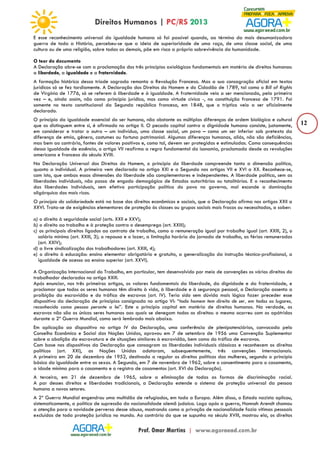 12 
E esse reconhecimento universal da igualdade humana só foi possível quando, ao término da mais desumanizadora 
guerra de toda a História, percebeu-se que a ideia de superioridade de uma raça, de uma classe social, de uma 
cultura ou de uma religião, sobre todas as demais, põe em risco a própria sobrevivência da humanidade. 
O teor do documento 
A Declaração abre-se com a proclamação dos três princípios axiológicos fundamentais em matéria de direitos humanos: 
a liberdade, a igualdade e a fraternidade. 
A formação histórica dessa tríade sagrada remonta a Revolução Francesa. Mas a sua consagração oficial em textos 
jurídicos só se fez tardiamente. A Declaração dos Direitos do Homem e do Cidadão de 1789, tal como o Bill of Rights 
de Virgínia de 1776, só se referem à liberdade e à igualdade. A fraternidade veio a ser mencionada, pela primeira 
vez – e, ainda assim, não como princípio jurídico, mas como virtude cívica -, na constituição francesa de 1791. Foi 
somente no texto constitucional da Segunda república francesa, em 1848, que o tríptico veio a ser oficialmente 
declarado. 
O princípio da igualdade essencial do ser humano, não obstante as múltiplas diferenças de ordem biológica e cultural 
que os distinguem entre si, é afirmado no artigo II. O pecado capital contra a dignidade humana consiste, justamente, 
em considerar e tratar o outro – um indivíduo, uma classe social, um povo – como um ser inferior sob pretexto da 
diferença de etnia, gênero, costumes ou fortuna patrimonial. Algumas diferenças humanas, aliás, não são deficiências, 
mas bem ao contrário, fontes de valores positivos e, como tal, devem ser protegidas e estimuladas. Como consequências 
dessa igualdade de essência, o artigo VII reafirma a regra fundamental da isonomia, proclamada desde as revoluções 
americana e francesa do século XVIII. 
Na Declaração Universal dos Direitos do Homem, o princípio da liberdade compreende tanto a dimensão política, 
quanto a individual. A primeira vem declarada no artigo XXI e a Segunda nos artigos VII e XVI a XX. Reconhece-se, 
com isto, que ambas essas dimensões da liberdade são complementares e independentes. A liberdade política, sem as 
liberdades individuais, não passa de engodo demagógico de Estados autoritários ou totalitários. E o reconhecimento 
das liberdades individuais, sem efetiva participação política do povo no governo, mal esconde a dominação 
oligárquica dos mais ricos. 
O princípio da solidariedade está na base dos direitos econômicos e sociais, que a Declaração afirma nos artigos XXII a 
XXVI. Trata-se de exigências elementares de proteção às classes ou grupos sociais mais fracos ou necessitados, a saber: 
a) o direito à seguridade social (arts. XXII e XXV); 
b) o direito ao trabalho e à proteção contra o desemprego (art. XXIII); 
c) os principais direitos ligados ao contrato de trabalho, como a remuneração igual por trabalho igual (art. XXIII, 2), o 
salário mínimo (art. XXIII, 3); o repouso e o lazer, a limitação horária da jornada de trabalho, as férias remuneradas 
(art. XXIV); 
d) a livre sindicalização dos trabalhadores (art. XXIII, 4); 
e) o direito à educação: ensino elementar obrigatório e gratuito, a generalização da instrução técnico-profissional, a 
igualdade de acesso ao ensino superior (art. XXVI). 
A Organização Internacional do Trabalho, em particular, tem desenvolvido por meio de convenções os vários direitos do 
trabalhador declarados no artigo XXIII. 
Após enunciar, nos três primeiros artigos, os valores fundamentais da liberdade, da dignidade e da fraternidade, e 
proclamar que todos os seres humanos têm direito à vida, à liberdade e à segurança pessoal, a Declaração assenta a 
proibição da escravidão e do tráfico de escravos (art. IV). Teria sido sem dúvida mais lógico fazer preceder esse 
dispositivo da declaração de princípios consignada no artigo VI: “todo homem tem direito de ser, em todos os lugares, 
reconhecido como pessoa perante a lei”. Este o princípio capital em matéria de direitos humanos. Na verdade, os 
escravos não são os únicos seres humanos aos quais se denegam todos os direitos: o mesmo ocorreu com os apátridas 
durante a 2ª Guerra Mundial, como será lembrado mais abaixo. 
Em aplicação ao dispositivo no artigo IV da Declaração, uma conferência de plenipotenciários, convocada pelo 
Conselho Econômico e Social das Nações Unidas, aprovou em 7 de setembro de 1956 uma Convenção Suplementar 
sobre a abolição da escravatura e de situações similares à escravidão, bem como do tráfico de escravos. 
Com base nos dispositivos da Declaração que consagram as liberdades individuais clássicas e reconhecem os direitos 
políticos (art. XXI), as Nações Unidas adotaram, subsequentemente, três convenções internacionais. 
A primeira em 20 de dezembro de 1952, destinada a regular os direitos políticos das mulheres, segundo o princípio 
básico da igualdade entre os sexos. A Segunda, em 7 de novembro de 1962, sobre o consentimento para o casamento, 
a idade mínima para o casamento e o registro de casamentos (art. XVI da Declaração). 
A terceira, em 21 de dezembro de 1965, sobre a eliminação de todas as formas de discriminação racial. 
A par desses direitos e liberdades tradicionais, a Declaração estende o sistema de proteção universal da pessoa 
humana a novos setores. 
A 2ª Guerra Mundial engendrou uma multidão de refugiados, em toda a Europa. Além disso, o Estado nazista aplicou, 
sistematicamente, a política de supressão da nacionalidade alemã judaica. Logo após a guerra, Hannah Arendt chamou 
a atenção para a novidade perversa desse abuso, mostrando como a privação de nacionalidade fazia vítimas pessoais 
excluídas de toda proteção jurídica no mundo. Ao contrário do que se supunha no século XVIII, mostrou ela, os direitos 
 