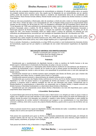 13 
humanos não são protegidos independentemente da nacionalidade ou cidadania. O asilado político deixa um quadro 
de proteção nacional para encontrar outro. Mas aquele que foi despojado de sua nacionalidade, sem ser opositor 
político, pode não encontrar nenhum Estado disposto a recebê-lo: ele simplesmente deixa de ser considerado uma 
pessoa humana. Numa fórmula tornada célebre, Hannah Arendt concluiu que a essência dos direitos humanos é o direito 
a ter direitos. 
Tendo em vista esse precedente, a Declaração, além de reconhecer o direito de asilo a todas as vítimas de perseguição 
(art. XIV), firma o direito de todos a uma nacionalidade (art. XV). As Nações Unidas ocuparam-se sucessivamente dessa 
questão, em três ocasiões. Em 28 de junho de 1951, em obediência à Resolução 429 da Assembleia Geral, datada de 
14 de dezembro de 1950, uma conferência de plenipotenciários sobre o status dos refugiados apátridas aprovou uma 
primeira Convenção sobre a matéria. Em 28 de setembro de 1954, outra Convenção internacional, invocando a 
Declaração Universal de Direitos Humanos, regulou a situação dos apátridas não refugiados. Finalmente, em 30 de 
agosto de 1961, uma terceira Convenção, tendo por objeto reduzir o número de apátridas, foi adotada por uma 
conferência de plenipotenciários, convocada por uma resolução da Assembleia Geral de 4 de dezembro de 1954. 
Outro traço saliente da Declaração Universal de 1948 é a afirmação da democracia como único regime político 
compatível com o pleno respeito aos direitos humanos (arts. XXI e XXIX, alínea 2). O regime democrático já não é, pois, 
uma opção política entre muitas outras, mas a única solução legítima para a organização do Estado. 
É de se assinalar, finalmente, o reconhecimento, no artigo XXVIII, do primeiro e mais fundamental dos chamados direitos 
da humanidade, aquele que tem por objetivo a constituição de uma ordem internacional respeitadora da dignidade 
humana. 
DECLARAÇÃO UNIVERSAL DOS DIREITOS HUMANOS 
Adotada e proclamada pela resolução 217 A (III) 
da Assembleia Geral das Nações Unidas em 
10 de dezembro de 1948 
Preâmbulo 
Considerando que o reconhecimento da dignidade inerente a todos os membros da família humana e de seus 
direitos iguais e inalienáveis é o fundamento da liberdade, da justiça e da paz no mundo, 
Considerando que o desprezo e o desrespeito pelos direitos humanos resultaram em atos bárbaros que ultrajaram a 
consciência da Humanidade e que o advento de um mundo em que os homens gozem de liberdade de palavra, de 
crença e da liberdade de viverem a salvo do temor e da necessidade foi proclamado como a mais alta aspiração do 
homem comum, 
Considerando essencial que os direitos humanos sejam protegidos pelo Estado de Direito, para que o homem não 
seja compelido, como último recurso, à rebelião contra tirania e a opressão, 
Considerando essencial promover o desenvolvimento de relações amistosas entre as nações, 
Considerando que os povos das Nações Unidas reafirmaram, na Carta, sua fé nos direitos humanos fundamentais, na 
dignidade e no valor da pessoa humana e na igualdade de direitos dos homens e das mulheres, e que decidiram 
promover o progresso social e melhores condições de vida em uma liberdade mais ampla, Considerando que os 
Estados-Membros se comprometeram a desenvolver, em cooperação com as Nações Unidas, o respeito universal aos 
direitos humanos e liberdades fundamentais e a observância desses direitos e liberdades, 
Considerando que uma compreensão comum desses direitos e liberdades é da mais alta importância para o pleno 
cumprimento desse compromisso, 
A Assembleia Geral proclama 
A presente Declaração Universal dos Diretos Humanos como o ideal comum a ser atingido por todos os povos e todas as 
nações, com o objetivo de que cada indivíduo e cada órgão da sociedade, tendo sempre em mente esta Declaração, se 
esforce, através do ensino e da educação, por promover o respeito a esses direitos e liberdades, e, pela adoção de 
medidas progressivas de caráter nacional e internacional, por assegurar o seu reconhecimento e a sua observância 
universais e efetivos, tanto entre os povos dos próprios Estados-Membros, quanto entre os povos dos territórios sob sua 
jurisdição. 
Artigo I 
Todas as pessoas nascem livres e iguais em dignidade e direitos. São dotadas de razão e consciência e devem agir em 
relação umas às outras com espírito de fraternidade. 
Artigo II 
Toda pessoa tem capacidade para gozar os direitos e as liberdades estabelecidos nesta Declaração, sem distinção de 
qualquer espécie, seja de raça, cor, sexo, língua, religião, opinião política ou de outra natureza, origem nacional ou 
social, riqueza, nascimento, ou qualquer outra condição. 
Artigo III 
Toda pessoa tem direito à vida, à liberdade e à segurança pessoal. 
 