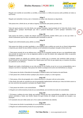 14 
Artigo IV 
Ninguém será mantido em escravidão ou servidão, a escravidão e o tráfico de escravos serão proibidos em todas as 
suas formas. 
Artigo V 
Ninguém será submetido à tortura, nem a tratamento ou castigo cruel, desumano ou degradante. 
Artigo VI 
Toda pessoa tem o direito de ser, em todos os lugares, reconhecida como pessoa perante a lei. 
Artigo VII 
Todos são iguais perante a lei e têm direito, sem qualquer distinção, a igual proteção da lei. Todos têm direito a igual 
proteção contra qualquer discriminação que viole a presente Declaração e contra qualquer incitamento a tal 
discriminação. 
Artigo VIII 
Toda pessoa tem direito a receber dos tributos nacionais competentes remédio efetivo para os atos que violem os 
direitos fundamentais que lhe sejam reconhecidos pela constituição ou pela lei. 
Artigo IX 
Ninguém será arbitrariamente preso, detido ou exilado. 
Artigo X 
Toda pessoa tem direito, em plena igualdade, a uma audiência justa e pública por parte de um tribunal independente 
e imparcial, para decidir de seus direitos e deveres ou do fundamento de qualquer acusação criminal contra ele. 
Artigo XI 
1. Toda pessoa acusada de um ato delituoso tem o direito de ser presumida inocente até que a sua culpabilidade tenha 
sido provada de acordo com a lei, em julgamento público no qual lhe tenham sido asseguradas todas as garantias 
necessárias à sua defesa. 
2. Ninguém poderá ser culpado por qualquer ação ou omissão que, no momento, não constituíam delito perante o 
direito nacional ou internacional. Tampouco será imposta pena mais forte do que aquela que, no momento da prática, 
era aplicável ao ato delituoso. 
Artigo XII 
Ninguém será sujeito a interferências na sua vida privada, na sua família, no seu lar ou na sua correspondência, nem a 
ataques à sua honra e reputação. Toda pessoa tem direito à proteção da lei contra tais interferências ou ataques. 
Artigo XIII 
1. Toda pessoa tem direito à liberdade de locomoção e residência dentro das fronteiras de cada Estado. 
2. Toda pessoa tem o direito de deixar qualquer país, inclusive o próprio, e a este regressar. 
Artigo XIV 
1. Toda pessoa, vítima de perseguição, tem o direito de procurar e de gozar asilo em outros países. 
2. Este direito não pode ser invocado em caso de perseguição legitimamente motivada por crimes de direito comum ou 
por atos contrários aos propósitos e princípios das Nações Unidas. 
Artigo XV 
1. Toda pessoa tem direito a uma nacionalidade. 
2. Ninguém será arbitrariamente privado de sua nacionalidade, nem do direito de mudar de nacionalidade. 
Artigo XVI 
1. Os homens e mulheres de maior idade, sem qualquer restrição de raça, nacionalidade ou religião, têm o direito de 
contrair matrimônio e fundar uma família. Gozam de iguais direitos em relação ao casamento, sua duração e sua 
dissolução. 
2. O casamento não será válido senão com o livre e pleno consentimento dos nubentes. 
Artigo XVII 
1. Toda pessoa tem direito à propriedade, só ou em sociedade com outros. 
2. Ninguém será arbitrariamente privado de sua propriedade. 
 