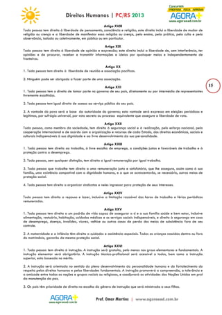15 
Artigo XVIII 
Toda pessoa tem direito à liberdade de pensamento, consciência e religião; este direito inclui a liberdade de mudar de 
religião ou crença e a liberdade de manifestar essa religião ou crença, pelo ensino, pela prática, pelo culto e pela 
observância, isolada ou coletivamente, em público ou em particular. 
Artigo XIX 
Toda pessoa tem direito à liberdade de opinião e expressão; este direito inclui a liberdade de, sem interferência, ter 
opiniões e de procurar, receber e transmitir informações e ideias por quaisquer meios e independentemente de 
fronteiras. 
Artigo XX 
1. Toda pessoa tem direito à liberdade de reunião e associação pacíficas. 
2. Ninguém pode ser obrigado a fazer parte de uma associação. 
Artigo XXI 
1. Toda pessoa tem o direito de tomar parte no governo de seu país, diretamente ou por intermédio de representantes 
livremente escolhidos. 
2. Toda pessoa tem igual direito de acesso ao serviço público do seu país. 
3. A vontade do povo será a base da autoridade do governo; esta vontade será expressa em eleições periódicas e 
legítimas, por sufrágio universal, por voto secreto ou processo equivalente que assegure a liberdade de voto. 
Artigo XXII 
Toda pessoa, como membro da sociedade, tem direito à segurança social e à realização, pelo esforço nacional, pela 
cooperação internacional e de acordo com a organização e recursos de cada Estado, dos direitos econômicos, sociais e 
culturais indispensáveis à sua dignidade e ao livre desenvolvimento da sua personalidade. 
Artigo XXIII 
1. Toda pessoa tem direito ao trabalho, à livre escolha de emprego, a condições justas e favoráveis de trabalho e à 
proteção contra o desemprego. 
2. Toda pessoa, sem qualquer distinção, tem direito a igual remuneração por igual trabalho. 
3. Toda pessoa que trabalhe tem direito a uma remuneração justa e satisfatória, que lhe assegure, assim como à sua 
família, uma existência compatível com a dignidade humana, e a que se acrescentarão, se necessário, outros meios de 
proteção social. 
4. Toda pessoa tem direito a organizar sindicatos e neles ingressar para proteção de seus interesses. 
Artigo XXIV 
Toda pessoa tem direito a repouso e lazer, inclusive a limitação razoável das horas de trabalho e férias periódicas 
remuneradas. 
Artigo XXV 
1. Toda pessoa tem direito a um padrão de vida capaz de assegurar a si e a sua família saúde e bem estar, inclusive 
alimentação, vestuário, habitação, cuidados médicos e os serviços sociais indispensáveis, e direito à segurança em caso 
de desemprego, doença, invalidez, viuvez, velhice ou outros casos de perda dos meios de subsistência fora de seu 
controle. 
2. A maternidade e a infância têm direito a cuidados e assistência especiais. Todas as crianças nascidas dentro ou fora 
do matrimônio, gozarão da mesma proteção social. 
Artigo XXVI 
1. Toda pessoa tem direito à instrução. A instrução será gratuita, pelo menos nos graus elementares e fundamentais. A 
instrução elementar será obrigatória. A instrução técnico-profissional será acessível a todos, bem como a instrução 
superior, esta baseada no mérito. 
2. A instrução será orientada no sentido do pleno desenvolvimento da personalidade humana e do fortalecimento do 
respeito pelos direitos humanos e pelas liberdades fundamentais. A instrução promoverá a compreensão, a tolerância e 
a amizade entre todas as nações e grupos raciais ou religiosos, e coadjuvará as atividades das Nações Unidas em prol 
da manutenção da paz. 
3. Os pais têm prioridade de direito na escolha do gênero de instrução que será ministrada a seus filhos. 
 