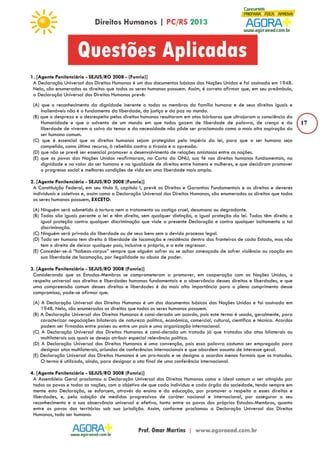 17 
1. [Agente Penitenciário - SEJUS/RO 2008 - (Funrio)] 
A Declaração Universal dos Direitos Humanos é um dos documentos básicos das Nações Unidas e foi assinada em 1948. 
Nela, são enumerados os direitos que todos os seres humanos possuem. Assim, é correto afirmar que, em seu preâmbulo, 
a Declaração Universal dos Direitos Humanos prevê: 
(A) que o reconhecimento da dignidade inerente a todos os membros da família humana e de seus direitos iguais e 
inalienáveis não é o fundamento da liberdade, da justiça e da paz no mundo. 
(B) que o desprezo e o desrespeito pelos direitos humanos resultaram em atos bárbaros que ultrajaram a consciência da 
Humanidade e que o advento de um mundo em que todos gozem de liberdade de palavra, de crença e da 
liberdade de viverem a salvo do temor e da necessidade não pôde ser proclamado como a mais alta aspiração do 
ser humano comum. 
(C) que é essencial que os direitos humanos sejam protegidos pelo império da lei, para que o ser humano seja 
compelido, como último recurso, à rebelião contra a tirania e a opressão. 
(D) que não se prevê ser essencial promover o desenvolvimento de relações amistosas entre as nações. 
(E) que os povos das Nações Unidas reafirmaram, na Carta da ONU, sua fé nos direitos humanos fundamentais, na 
dignidade e no valor do ser humano e na igualdade de direitos entre homens e mulheres, e que decidiram promover 
o progresso social e melhores condições de vida em uma liberdade mais ampla. 
2. [Agente Penitenciário - SEJUS/RO 2008 (Funrio)] 
A Constituição Federal, em seu título II, capítulo I, prevê os Direitos e Garantias Fundamentais e os direitos e deveres 
individuais e coletivos e, assim como a Declaração Universal dos Direitos Humanos, são enumerados os direitos que todos 
os seres humanos possuem, EXCETO: 
(A) Ninguém será submetido à tortura nem a tratamento ou castigo cruel, desumano ou degradante. 
(B) Todos são iguais perante a lei e têm direito, sem qualquer distinção, a igual proteção da lei. Todos têm direito a 
igual proteção contra qualquer discriminação que viole a presente Declaração e contra qualquer incitamento a tal 
discriminação. 
(C) Ninguém será privado da liberdade ou de seus bens sem o devido processo legal. 
(D) Todo ser humano tem direito à liberdade de locomoção e residência dentro das fronteiras de cada Estado, mas não 
tem o direito de deixar qualquer país, inclusive o próprio, e a este regressar. 
(E) Conceder-se-á “habeas-corpus” sempre que alguém sofrer ou se achar ameaçado de sofrer violência ou coação em 
sua liberdade de locomoção, por ilegalidade ou abuso de poder. 
3. [Agente Penitenciário - SEJUS/RO 2008 (Funrio)] 
Considerando que os Estados-Membros se comprometeram a promover, em cooperação com as Nações Unidas, o 
respeito universal aos direitos e liberdades humanas fundamentais e a observância desses direitos e liberdades, e que 
uma compreensão comum desses direitos e liberdades é da mais alta importância para o pleno cumprimento desse 
compromisso, pode-se afirmar que: 
(A) A Declaração Universal dos Direitos Humanos é um dos documentos básicos das Nações Unidas e foi assinada em 
1948. Nela, são enumerados os direitos que todos os seres humanos possuem. 
(B) A Declaração Universal dos Direitos Humanos é consi-derada um acordo, pois este termo é usado, geralmente, para 
caracterizar negociações bilaterais de natureza política, econômica, comercial, cultural, científica e técnica. Acordos 
podem ser firmados entre países ou entre um país e uma organização internacional. 
(C) A Declaração Universal dos Direitos Humanos é consi-derada um tratado já que tratados são atos bilaterais ou 
multilaterais aos quais se deseja atribuir especial relevância política. 
(D) A Declaração Universal dos Direitos Humanos é uma convenção, pois essa palavra costuma ser empregada para 
designar atos multilaterais, oriundos de conferências internacionais e que abordem assunto de interesse geral. 
(E) Declaração Universal dos Direitos Humanos é um pro-tocolo e se designa a acordos menos formais que os tratados. 
O termo é utilizado, ainda, para designar a ata final de uma conferência internacional. 
4. [Agente Penitenciário - SEJUS/RO 2008 (Funrio)] 
A Assembleia Geral proclamou a Declaração Universal dos Direitos Humanos como o ideal comum a ser atingido por 
todos os povos e todas as nações, com o objetivo de que cada indivíduo e cada órgão da sociedade, tendo sempre em 
mente esta Declaração, se esforcem, através do ensino e da educação, por promover o respeito a esses direitos e 
liberdades, e, pela adoção de medidas progressivas de caráter nacional e internacional, por assegurar o seu 
reconhecimento e a sua observância universal e efetiva, tanto entre os povos dos próprios Estados-Membros, quanto 
entre os povos dos territórios sob sua jurisdição. Assim, conforme proclamou a Declaração Universal dos Direitos 
Humanos, todo ser humano: 
 