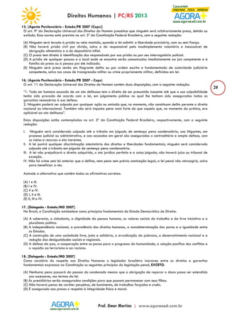 20 
15. [Agente Penitenciário - Estado/PR 2007 (Cops)] 
O art. 9º da Declaração Universal dos Direitos do Homem preceitua que ninguém será arbitrariamente preso, detido ou 
exilado. Essa norma está prevista no art. 5º da Constituição Federal Brasileira, com a seguinte redação: 
(A) Ninguém será levado à prisão ou nela mantido, quando a lei admitir a liberdade provisória, com ou sem fiança. 
(B) Não haverá prisão civil por dívida, salvo a do responsável pelo inadimplemento voluntário e inescusável de 
obrigação alimentícia e a do depositário infiel. 
(C) O preso tem direito à identificação dos responsáveis por sua prisão ou por seu interrogatório policial. 
(D) A prisão de qualquer pessoa e o local onde se encontre serão comunicados imediatamente ao juiz competente e à 
família do preso ou à pessoa por ele indicada. 
(E) Ninguém será preso senão em flagrante delito ou por ordem escrita e fundamentada de autoridade judiciária 
competente, salvo nos casos de transgressão militar ou crime propriamente militar, definidos em lei. 
16. (Agente Penitenciário - Estado/PR 2007 - Cops) 
O art. 11 da Declaração Universal dos Direitos do Homem contém duas disposições, com a seguinte redação: 
“1. Todo ser humano acusado de um ato delituoso tem o direito de ser presumido inocente até que a sua culpabilidade 
tenha sido provada de acordo com a lei, em julgamento público no qual lhe tenham sido asseguradas todas as 
garantias necessárias à sua defesa. 
2. Ninguém poderá ser culpado por qualquer ação ou omissão que, no momento, não constituam delito perante o direito 
nacional ou internacional. Também não será imposta pena mais forte do que aquela que, no momento da prática, era 
aplicável ao ato delituoso”. 
Estas disposições estão contempladas no art. 5º da Constituição Federal Brasileira, respectivamente, com a seguinte 
redação: 
I. Ninguém será considerado culpado até o trânsito em julgado de sentença pena condenatória; aos litigantes, em 
processo judicial ou administrativo, e aos acusados em geral são assegurados o contraditório e ampla defesa, com 
os meios e recursos a ela inerentes. 
II. A lei punirá qualquer discriminação atentatória dos direitos e liberdades fundamentais; ninguém será considerado 
culpado até o trânsito em julgado de sentença pena condenatória. 
III. A lei não prejudicará o direito adquirido, o ato jurídico perfeito e a coisa julgada; não haverá juízo ou tribunal de 
exceção. 
IV. Não há crime sem lei anterior que o defina, nem pena sem prévia cominação legal; a lei penal não retroagirá, salvo 
para beneficiar o réu. 
Assinale a alternativa que contém todas as afirmativas corretas: 
(A) I e III. 
(B) I e IV. 
(C) II e IV. 
(D) I, II e III. 
(E) II, III e IV. 
17. [Delegado - Estado/MG 2007] 
No Brasil, a Constituição estabelece como princípios fundamentais do Estado Democrático de Direito: 
(A) A soberania, a cidadania, a dignidade da pessoa humana, os valores sociais do trabalho e da livre iniciativa e o 
pluralismo político. 
(B) A independência nacional, a prevalência dos direitos humanos, a autodeterminação dos povos e a igualdade entre 
os Estados. 
(C) A construção de uma sociedade livre, justa e solidária, a erradicação da pobreza, o desenvolvimento nacional e a 
redução das desigualdades sociais e regionais. 
(D) A defesa da paz, a cooperação entre os povos para o progresso da humanidade, a solução pacífica dos conflitos e 
o repúdio ao terrorismo e ao racismo. 
18. [Delegado - Estado/MG 2007] 
Como corolário do respeito aos Direitos Humanos o legislador brasileiro inscreveu entre os direitos e garantias 
fundamentais expressos na Constituição os seguintes princípios da legislação penal, EXCETO: 
(A) Nenhuma pena passará da pessoa do condenado mesmo que a obrigação de reparar o dano possa ser estendida 
aos sucessores, nos termos da lei. 
(B) Às presidiárias serão asseguradas condições para que possam permanecer com seus filhos. 
(C) Não haverá penas de caráter perpétuo, de banimento, de trabalhos forçados e cruéis. 
(D) É assegurado aos presos o respeito à integridade física e moral. 
 