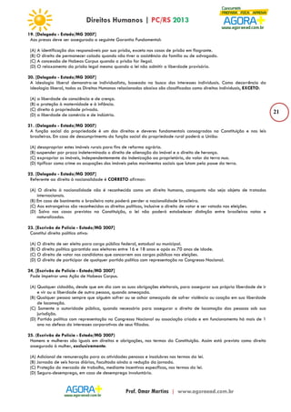 21 
19. [Delegado - Estado/MG 2007] 
Aos presos deve ser assegurada a seguinte Garantia Fundamental: 
(A) A identificação dos responsáveis por sua prisão, exceto nos casos de prisão em flagrante. 
(B) O direito de permanecer calado quando não tiver a assistência da família ou de advogado. 
(C) A concessão de Habeas Corpus quando a prisão for ilegal. 
(D) O relaxamento da prisão legal mesmo quando a lei não admitir a liberdade provisória. 
20. [Delegado - Estado/MG 2007] 
A ideologia liberal demonstra-se individualista, baseada na busca dos interesses individuais. Como decorrência da 
ideologia liberal, todos os Direitos Humanos relacionados abaixo são classificados como direitos individuais, EXCETO: 
(A) a liberdade de consciência e de crença. 
(B) a proteção à maternidade e à infância. 
(C) direito à propriedade privada. 
(D) a liberdade de comércio e de indústria. 
21. (Delegado - Estado/MG 2007) 
A função social da propriedade é um dos direitos e deveres fundamentais consagrados na Constituição e nas leis 
brasileiras. Em caso de descumprimento da função social da propriedade rural poderá a União: 
(A) desapropriar estes imóveis rurais para fins de reforma agrária. 
(B) suspender por prazo indeterminado o direito de alienação do imóvel e o direito de herança. 
(C) expropriar os imóveis, independentemente da indenização ao proprietário, do valor da terra nua. 
(D) tipificar como crime as ocupações dos imóveis pelos movimentos sociais que lutam pela posse da terra. 
22. [Delegado - Estado/MG 2007] 
Referente ao direito à nacionalidade é CORRETO afirmar: 
(A) O direito à nacionalidade não é reconhecido como um direito humano, conquanto não seja objeto de tratados 
internacionais. 
(B) Em caso de banimento o brasileiro nato poderá perder a nacionalidade brasileira. 
(C) Aos estrangeiros são reconhecidos os direitos políticos, inclusive o direito de votar e ser votado nas eleições. 
(D) Salvo nos casos previstos na Constituição, a lei não poderá estabelecer distinção entre brasileiros natos e 
naturalizados. 
23. [Escrivão de Polícia - Estado/MG 2007] 
Constitui direito político ativo: 
(A) O direito de ser eleito para cargo público federal, estadual ou municipal. 
(B) O direito político garantido aos eleitores entre 16 e 18 anos e após os 70 anos de idade. 
(C) O direito de votar nos candidatos que concorrem aos cargos públicos nas eleições. 
(D) O direito de participar de qualquer partido político com representação no Congresso Nacional. 
24. [Escrivão de Polícia - Estado/MG 2007] 
Pode impetrar uma Ação de Habeas Corpus. 
(A) Qualquer cidadão, desde que em dia com as suas obrigações eleitorais, para assegurar sua própria liberdade de ir 
e vir ou a liberdade de outra pessoa, quando ameaçada. 
(B) Qualquer pessoa sempre que alguém sofrer ou se achar ameaçado de sofrer violência ou coação em sua liberdade 
de locomoção. 
(C) Somente a autoridade pública, quando necessário para assegurar o direito de locomoção das pessoas sob sua 
jurisdição. 
(D) Partido político com representação no Congresso Nacional ou associação criada e em funcionamento há mais de 1 
ano na defesa do interesses corporativos de seus filiados. 
25. (Escrivão de Polícia - Estado/MG 2007) 
Homens e mulheres são iguais em direitos e obrigações, nos termos da Constituição. Assim está previsto como direito 
assegurado à mulher, exclusivamente: 
(A) Adicional de remuneração para as atividades penosas e insalubres nos termos da lei. 
(B) Jornada de seis horas diárias, facultada ainda a redução da jornada. 
(C) Proteção do mercado de trabalho, mediante incentivos específicos, nos termos da lei. 
(D) Seguro-desemprego, em caso de desemprego involuntário. 
 