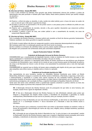 22 
26. [Escrivão de Polícia - Estado/MG 2007] 
A casa é asilo inviolável do indivíduo. Para garantir este direito fundamental, diversas leis proíbem a pratica de 
determinados atos pelo particular e também pelo Poder Público. Nesta esteira podemos afirmar que constitui violação 
de domicílio o 
seguinte ato: 
(A) Penetrar o oficial de justiça no domicílio, à noite, munido de ordem judicial, para a busca de menor em poder do 
pai, no caso em que a mãe possui a guarda da criança. 
(B) Arrombar a porta de um apartamento a fim de prestar socorro a uma pessoa presa no telhado do prédio em caso 
de incêndio durante a noite. 
(C) Penetrar sem o consentimento do morador, durante o dia, para apanhar documentos que comprovam práticas 
criminosas, por determinação judicial. 
(D) Arrombar o policial a porta da casa, sem ordem judicial e sem o consentimento do morador, nos casos de 
comprovado flagrante delito. 
27. [Escrivão de Polícia - Estado/MG 2007] 
Para a proteção dos Direitos Humanos, o processo judicial está revestido no Brasil de diversas garantias fundamentais. 
Podemos reconhecer uma destas garantias no seguinte anunciado: 
(A) O direito à ampla defesa não deve ser assegurado quando a parte comparece desacompanhada de advogado. 
(B) A sentença pode incluir na condenação pessoas que não foram parte no processo. 
(C) Para condenar os criminosos são admitidas todas as provas, mesmo aquelas obtidas por meio ilícitos. 
(D) Ninguém será processado nem sentenciado senão pela autoridade competente. 
[Agente Penitenciário Federal - MJ 2005] 
Preâmbulo da Declaração Universal do Direitos Humanos 
CONSIDERANDO que o reconhecimento da dignidade inerente a todos os membros da família humana e seus direitos 
iguais e inalienáveis é o fundamento da liberdade, da justiça e da paz no mundo, 
CONSIDERANDO que o desprezo e o desrespeito pelos direitos do homem resultaram em atos bárbaros que ultrajaram 
a consciência da Humanidade e que o advento de um mundo em que os seres humanos gozem de liberdade da palavra, 
de crença e da liberdade de viverem a salvo do temor e da necessidade foi proclamado como a mais alta inspiração 
do homem, 
CONSIDERANDO ser essencial que os direitos do homem sejam protegidos pelo império da lei, para que o homem não 
seja compelido, como último recurso, à rebelião contra a tirania e a opressão 
(...). 
Preâmbulo da Constituição brasileira de 1988 
Nós, representantes do povo brasileiro, reunidos em Assembléia Nacional Constituinte para instituir um Estado 
Democrático, destinado a assegurar o exercício dos direitos sociais e individuais, a liberdade, a segurança, o bem-estar, 
o desenvolvimento, a igualdade e a justiça como valores supremos de uma sociedade fraterna, pluralista e sem 
preconceitos, fundada na harmonia social e comprometida, na ordem interna e internacional, com a solução pacífica das 
controvérsias, promulgamos, sob a proteção de Deus, a seguinte Constituição da República Federativa do Brasil. 
Tendo esses dois textos como referência inicial e considerando aspectos conceituais e práticos relativos ao tema dos 
direitos humanos, julgue os próximos itens (responda Certo ou Errado) 
28. A Declaração Universal dos Direitos Humanos parte do pressuposto de que todos os seres humanos, sem 
exceção, nascem livres e iguais em dignidade e direitos. 
29. O fato de a Declaração Universal dos Direitos Humanos ter sido oficialmente adotada pelos países que 
integram a Organização das Nações Unidas explica a inexistência de atrocidades e genocídios no mundo 
contemporâneo, diferentemente do que ocorria no passado, como, por exemplo, durante o nazismo. 
30. Quando se trata de liberdade, em suas mais diversas manifestações, os dois textos se contradizem, já que em 
apenas um — a Constituição brasileira — diz-se claramente ser a liberdade a base dos direitos sociais e 
individuais. 
31. Pelos princípios que os embasam, é possível inferir que ambos os documentos impelem ao combate a todas as 
formas de preconceito e discriminação por motivo de raça, sexo, religião, cultura, condição econômica, aparência 
ou condição física. 
32. A afirmação de que os homens têm direito à liberdade de viver “a salvo do temor e da necessidade”, contida 
na Declaração Universal dos Direitos Humanos, sugere que o respeito à dignidade humana pressupõe, entre outras 
condições, o atendimento às demandas materiais básicas e às relativas a proteção e segurança. 
 
