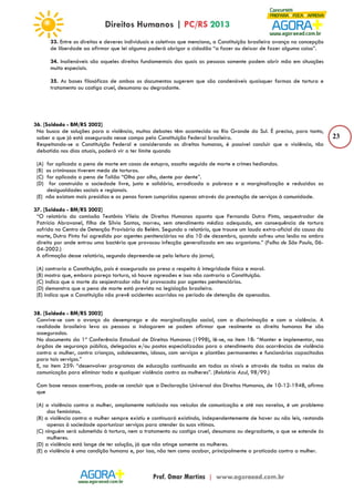 23 
33. Entre os direitos e deveres individuais e coletivos que menciona, a Constituição brasileira avança na concepção 
de liberdade ao afirmar que lei alguma poderá obrigar o cidadão “a fazer ou deixar de fazer alguma coisa”. 
34. Inalienáveis são aqueles direitos fundamentais dos quais as pessoas somente podem abrir mão em situações 
muito especiais. 
35. As bases filosóficas de ambos os documentos sugerem que são condenáveis quaisquer formas de tortura e 
tratamento ou castigo cruel, desumano ou degradante. 
36. [Soldado - BM/RS 2002] 
Na busca de soluções para a violência, muitos debates têm acontecido no Rio Grande do Sul. É preciso, para tanto, 
saber o que já está assegurado nesse campo pela Constituição Federal brasileira. 
Respeitando-se a Constituição Federal e considerando os direitos humanos, é possível concluir que a violência, tão 
debatida nos dias atuais, poderá vir a ter limite quando 
(A) for aplicada a pena de morte em casos de estupro, assalto seguido de morte e crimes hediondos. 
(B) os criminosos tiverem medo de torturas. 
(C) for aplicada a pena de Talião “Olho por olho, dente por dente”. 
(D) for construída a sociedade livre, justa e solidária, erradicada a pobreza e a marginalização e reduzidas as 
desigualdades sociais e regionais. 
(E) não existam mais presídios e as penas forem cumpridas apenas através da prestação de serviços à comunidade. 
37. [Soldado - BM/RS 2002] 
“O relatório da comissão Teotônio Vilela de Direitos Humanos aponta que Fernando Dutra Pinto, sequestrador de 
Patrícia Abravanel, filha de Sílvio Santos, morreu, sem atendimento médico adequado, em consequência de tortura 
sofrida no Centro de Detenção Provisória do Belém. Segundo o relatório, que trouxe um laudo extra-oficial da causa da 
morte, Dutra Pinto foi agredido por agentes penitenciários no dia 10 de dezembro, quando sofreu uma lesão no ombro 
direito por onde entrou uma bactéria que provocou infecção generalizada em seu organismo.” (Folha de São Paulo, 06- 
04-2002.) 
A afirmação desse relatório, segundo depreende-se pela leitura do jornal, 
(A) contraria a Constituição, pois é assegurado ao preso o respeito à integridade física e moral. 
(B) mostra que, embora pareça tortura, só houve agressões e isso não contraria a Constituição. 
(C) indica que a morte do seqüestrador não foi provocada por agentes penitenciários. 
(D) demonstra que a pena de morte está prevista na legislação brasileira. 
(E) indica que a Constituição não prevê acidentes ocorridos no período de detenção de apenados. 
38. [Soldado - BM/RS 2002] 
Convive-se com o avanço do desemprego e da marginalização social, com a discriminação e com a violência. A 
realidade brasileira leva as pessoas a indagarem se podem afirmar que realmente os direito humanos lhe são 
assegurados. 
No documento da 1ª Conferência Estadual de Direitos Humanos (1998), lê-se, no item 18: “Manter e implementar, nos 
órgãos de segurança pública, delegacias e/ou postos especializados para o atendimento das ocorrências de violência 
contra a mulher, contra crianças, adolescentes, idosos, com serviços e plantões permanentes e funcionários capacitados 
para tais serviços.” 
E, no item 259: “desenvolver programas de educação continuada em todos os níveis e através de todos os meios de 
comunicação para eliminar toda e qualquer violência contra as mulheres”. (Relatório Azul, 98/99.) 
Com base nessas assertivas, pode-se concluir que a Declaração Universal dos Direitos Humanos, de 10-12-1948, afirma 
que 
(A) a violência contra a mulher, amplamente noticiada nos veículos de comunicação e até nas novelas, é um problema 
das feministas. 
(B) a violência contra a mulher sempre existiu e continuará existindo, independentemente de haver ou não leis, restando 
apenas à sociedade oportunizar serviços para atender às suas vítimas. 
(C) ninguém será submetido à tortura, nem a tratamento ou castigo cruel, desumano ou degradante, o que se estende às 
mulheres. 
(D) a violência está longe de ter solução, já que não atinge somente as mulheres. 
(E) a violência é uma condição humana e, por isso, não tem como acabar, principalmente a praticada contra a mulher. 
 