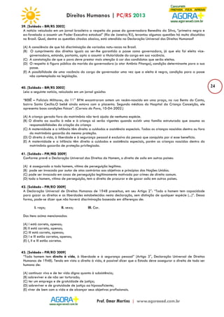 24 
39. [Soldado - BM/RS 2002] 
A notícia veiculada em um jornal brasileiro a respeito da posse da governadora Benedita da Silva, “primeira negra e 
ex-favelada a assumir um Poder Executivo estadual” (Rio de Janeiro/RJ), levantou algumas questões há muito discutidas 
no Brasil. Qual, dentre as questões citadas abaixo, está atendida na Declaração Universal dos Direitos Humanos? 
(A) A consciência de que há discriminação de variadas natu-rezas no Brasil. 
(B) O cumprimento dos direitos iguais ao ser-lhe garantida a posse como governadora, já que ela foi eleita vice-governadora, 
estando, portanto, apta a assumir a titularidade do cargo em sua vacância. 
(C) A constatação de que o povo deve prestar mais atenção à cor dos candidatos que serão eleitos. 
(D) O respeito à figura pública do marido da governadora (o ator Antônio Pitanga), condição determinante para a sua 
posse. 
(E) A possibilidade de uma vacância do cargo de governador uma vez que a eleita é negra, condição para a posse 
não contemplada na legislação. 
40. [Soldado - BM/RS 2002] 
Leia a seguinte notícia, veiculada em um jornal gaúcho: 
“BEBÊ – Policiais Militares, do 11° BPM encontraram ontem um recém-nascido em uma praça, na rua Bento do Canto, 
bairro Santa Cecília.O bebê ainda estava com a placenta. Segundo médicos do Hospital da Criança Conceição, ele 
apresenta boas condições físicas”. (Correio do Povo, 10-04-2002.) 
(A) A criança gerada fora do matrimônio não terá ajuda de nenhuma espécie. 
(B) O direito ao auxílio à mãe e à criança só serão vigentes quando existir uma família estruturada que assuma as 
responsabilidades da criação da criança 
(C) A maternidade e a infância têm direito a cuidados e assistência especiais. Todas as crianças nascidas dentro ou fora 
do matrimônio gozarão da mesma proteção. 
(D) O direito à vida, à liberdade e à segurança pessoal é exclusivo da pessoa que conquista por si esse benefício. 
(E) A maternidade e a infância têm direito a cuidados e assistência especiais, porém as crianças nascidas dentro do 
matrimônio gozarão de proteção privilegiada. 
41. [Soldado - PM/MG 2009] 
Conforme prevê a Declaração Universal dos Direitos do Homem, o direito de asilo em outros países: 
(A) é assegurado a todo homem, vítima de perseguição legítima. 
(B) pode ser invocado por autor de atos contrários aos objetivos e princípios das Nações Unidas. 
(C) pode ser invocado em casos de perseguição legitimamente motivada por crimes de direito comum. 
(D) todo o homem, vítima de perseguição, tem o direito de procurar e de gozar asilo em outros países. 
42. [Soldado - PM/RO 2009] 
A Declaração Universal de Direitos Humanos de 1948 preceitua, em seu Artigo 2°: “Todo o homem tem capacidade 
para gozar os direitos e as liberdades estabelecidos nesta declaração, sem distinção de qualquer espécie (...)”. Dessa 
forma, pode-se dizer que não haverá discriminação baseada em diferenças de: 
I. raça; II. sexo; III. Cor. 
Dos itens acima mencionados: 
(A) I está correto, apenas; 
(B) II está correto, apenas; 
(C) III está correto, apenas; 
(D) I e III estão corretos, apenas; 
(E) I, II e III estão corretos. 
43. [Soldado - PM/RO 2009] 
“Todo homem tem direito à vida, à liberdade e à segurança pessoal” (Artigo 3°, Declaração Universal de Direitos 
Humanos de 1948). Tendo em vista o direito à vida, é possível dizer que o Estado deve assegurar o direito de todo ser 
humano de: 
(A) continuar vivo e de ter vida digna quanto à subsistência; 
(B) sobreviver e de não ser torturado; 
(C) ter um emprego e de gratuidade de justiça; 
(D) sobreviver e de gratuidade de justiça ao hipossuficiente; 
(E) viver de bem com a vida e de alcançar seus objetivos profissionais. 
 