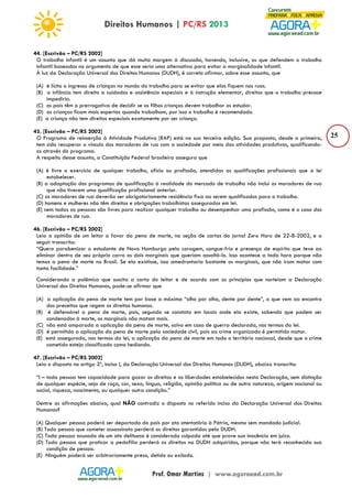 25 
44. [Escrivão – PC/RS 2002] 
O trabalho infantil é um assunto que dá muita margem à discussão, havendo, inclusive, os que defendem o trabalho 
infantil baseados no argumento de que esse seria uma alternativa para evitar a marginalidade infantil. 
À luz da Declaração Universal dos Direitos Humanos (DUDH), é correto afirmar, sobre esse assunto, que 
(A) é lícito o ingresso de crianças no mundo do trabalho para se evitar que elas fiquem nas ruas. 
(B) a infância tem direito a cuidados e assistência especiais e à instrução elementar, direitos que o trabalho precoce 
impediria. 
(C) os pais têm a prerrogativa de decidir se os filhos crianças devem trabalhar os estudar. 
(D) as crianças ficam mais espertas quando trabalham, por isso o trabalho é recomendado. 
(E) a criança não tem direitos especiais exatamente por ser criança. 
45. [Escrivão – PC/RS 2002] 
O Programa de reinserção à Atividade Produtiva (RAP) está na sua terceira edição. Sua proposta, desde a primeira, 
tem sido recuperar o vínculo dos moradores de rua com a sociedade por meio das atividades produtivas, qualificando-os 
através do programa. 
A respeito desse assunto, a Constituição Federal brasileira assegura que 
(A) é livre o exercício de qualquer trabalho, ofício ou profissão, atendidas as qualificações profissionais que a lei 
estabelecer. 
(B) a adaptação dos programas de qualificação à realidade do mercado de trabalho não inclui os moradores de rua 
que não tiverem uma qualificação profissional anterior. 
(C) os moradores de rua deverão ser obrigatoriamente residência fixa ao serem qualificados para o trabalho. 
(D) homens e mulheres não têm direitos e obrigações trabalhistas assegurados em lei. 
(E) nem todas as pessoas são livres para realizar qualquer trabalho ou desempenhar uma profissão, como é o caso dos 
moradores de rua. 
46. [Escrivão – PC/RS 2002] 
Leia a opinião de um leitor a favor da pena de morte, na seção de cartas do jornal Zero Hora de 22-8-2002, e a 
seguir transcrita: 
“Quero parabenizar o estudante de Novo Hamburgo pela coragem, sangue-frio e presença de espírito que teve ao 
eliminar dentro de seu próprio carro os dois marginais que queriam assaltá-lo. Isso acontece a toda hora porque não 
temos a pena de morte no Brasil. Se ela existisse, isso amedrontaria bastante os marginais, que não iram matar com 
tanta facilidade.” 
Considerando a polêmica que suscita a carta do leitor e de acordo com os princípios que norteiam a Declaração 
Universal dos Direitos Humanos, pode-se afirmar que 
(A) a aplicação da pena de morte tem por base a máxima “olho por olho, dente por dente”, o que vem ao encontro 
dos preceitos que regem os direitos humanos. 
(B) é defensável a pena de morte, pois, segundo se constata em locais onde ela existe, sabendo que podem ser 
condenados à morte, os marginais não matam mais. 
(C) não está amparada a aplicação da pena de morte, salvo em caso de guerra declarada, nos termos da lei. 
(D) é permitida a aplicação da pena de morte pela sociedade civil, pois ao crime organizado é permitido matar. 
(E) está assegurada, nos termos da lei, a aplicação da pena de morte em todo o território nacional, desde que o crime 
cometido esteja classificado como hediondo. 
47. [Escrivão – PC/RS 2002] 
Leia o disposto no artigo 2º, inciso I, da Declaração Universal dos Direitos Humanos (DUDH), abaixo transcrito: 
“I – toda pessoa tem capacidade para gozar os direitos e as liberdades estabelecidos nesta Declaração, sem distinção 
de qualquer espécie, seja de raça, cor, sexo, língua, religião, opinião política ou de outra natureza, origem nacional ou 
social, riqueza, nascimento, ou qualquer outra condição.” 
Dentre as afirmações abaixo, qual NÃO contradiz o disposto no referido inciso da Declaração Universal dos Direitos 
Humanos? 
(A) Qualquer pessoa poderá ser deportada do país por ato atentatório à Pátria, mesmo sem mandado judicial. 
(B) Toda pessoa que cometer assassinato perderá os direitos garantidos pela DUDH. 
(C) Toda pessoa acusada de um ato delituoso é considerada culpada até que prove sua inocência em juízo. 
(D) Toda pessoa que praticar a pedofilia perderá os direitos na DUDH adquiridos, porque não terá reconhecida sua 
condição de pessoa. 
(E) Ninguém poderá ser arbitrariamente preso, detido ou exilado. 
 