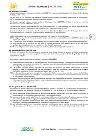 26 
48. [Escrivão – PC/RS 2002] 
Leia os trechos abaixo, extraídos do Relatório Azul 2000/2001, da Assembléia Legislativa do Estado do Rio Grande 
do Sul (pp. 120 e 121). 
“Há dez anos, os 189 países da ONU negociam uma Declaração Universal dos Direitos dos Indígenas e, por enquanto, 
não há sinal de que o acordo será aprovado num futuro próximo.” 
“No Brasil, a população indígena cresceu, nas últimas décadas, e chega a 551.991 indivíduos, de acordo com o Instituto 
Brasileiro de Geografia e Estatística (IBGE).” 
“O que durante milhares e milhares de anos não foi problema para os Povos Indígenas, nos últimos cinco séculos tem 
sido a principal questão – de sobrevivência física e cultural – a ser resolvida: o território.” 
O tema abordado nos textos acima é motivo de inúmeras discussões e objeto de lei. Na Declaração Universal dos 
Direitos Humanos e na Constituição Federal brasileira, está tratado da seguinte forma: 
(A) Os indígenas, por não terem conquistado a cidadania, não podem ter amparado legal. 
(B) Os indígenas não têm direitos contemplados porque são minoria na população, apenas 551.991 indivíduos, de 
acordo com o IBGE. 
(C) Os direitos dos povos indígenas não podem ser assegurados porque sua raça não se adapta ao trabalho civilizado. 
(D) Todo indivíduo tem o direito de ser, em todos os lugares, reconhecido como pessoa perante a lei, que punirá 
qualquer discriminação atentatória aos direitos e liberdades fundamentais. 
(E) Os povos indígenas, assim como os negros e as mulheres, não têm direitos especificados em lei. 
49. [Delegado de Polícia – PC/MG 2008] 
O Direito Internacional dos Direitos Humanos resultou de um processo histórico de gradual formação, consolidação, 
expansão e aperfeiçoamento da proteção internacional dos direitos humanos. É um direito de proteção dotado de 
especificidade própria. 
Com relação a esse processo histórico, assinale a afirmativa INCORRETA. 
(A) A aceitação universal da tese da indivisibilidade dos direitos humanos eliminou a disparidade entre os métodos de 
implementação internacional dos direitos civis e políticos e dos direitos econômicos, sociais e culturais, deixando de 
ser negligenciados estes últimos. 
(B) A gradual passagem da fase legislativa de elaboração dos primeiros instrumentos internacionais de direitos 
humanos, à fase de implementação de tais instrumentos, pode ser considerada como resultado da primeira 
Conferência Mundial de Direitos Humanos, ocorrida em Teerã no ano de 1968. 
(C) Uma das grandes conquistas da proteção internacional dos direitos humanos é, sem dúvida, o acesso dos indivíduos 
às instâncias internacionais de proteção e o reconhecimento de sua capacidade processual internacional em casos 
de violações dos direitos humanos. 
(D) Graças aos esforços dos órgãos internacionais de supervisão nos planos global e regional, logrou-se salvar muitas 
vidas, reparar muitos danos denunciados e comprovados, bem como adotar programas educativos e outras medidas 
positivas por parte dos governos. 
50. [Delegado de Polícia – PC/MG 2008] 
Embora seja um direito que tem a sua manifestação externa coletiva, a liberdade de reunião protege principalmente a 
liberdade individual. Nos termos da Constituição da República de 1988, a proteção do direito de reunião assegura 
(A) que a autoridade designe locais para a realização de reuniões, desde que o local seja aberto ao público e a 
autoridade tome as providências necessárias para a proteção das pessoas. 
(B) que se entenda por reunião toda forma de manifestação pública com os mais variados fins, desde que seja estática, 
que permaneça em apenas um lugar, não podendo se movimentar, o que caracterizaria a passeata. 
(C) que não haja restrição à reunião pública, pois, como direito individual fundamental, é meio de manifestação do 
pensamento e da liberdade de expressão, inclusive para a divulgação de teses ilegais. 
(D) que o Estado só pode intervir nesse direito quando a reunião deixar de ser pacífica ou, na doutrina dos direitos 
individuais, quando o direito de uma ou várias pessoas for violado pelo exercício impróprio daquela liberdade. 
 