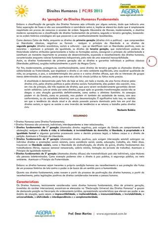 3 
As ‘gerações’ de Direitos Humanos Fundamentais 
Embora a classificação de geração dos Direitos Humanos seja criticada por alguns autores, dado que indicaria uma 
falsa superação de fases e não sua concomitância e convivência entre si, impõe-se elencá-las dado que é amplamente 
requisitado em provas de concursos e exames de ordem. Segundo Alexandre de Moraes, modernamente, a doutrina 
moderna apresenta-nos a classificação de direitos fundamentais de primeira, segunda e terceira gerações, baseando-se 
na ordem histórica cronológica em que passaram a ser constitucionalmente reconhecidos. 
Como destaca Celso de Mello, enquanto os direitos de primeira geração (direitos civis e políticos) - que compreendem 
as liberdades clássicas, negativas ou formais - realçam o princípio da liberdade e os direitos de 
segunda geração (direitos econômicos, sociais e culturais) - que se identificam com as liberdades positivas, reais ou 
concretas - acentuam o princípio da igualdade, os direitos de terceira geração, que materializam poderes de 
titularidade coletiva atribuídos genericamente a todas as formações sociais, consagram o princípio da solidariedade e 
constituem um momento importante no processo de desenvolvimento, expansão e reconhecimento dos direitos humanos, 
caracterizados enquanto valores fundamentais indisponíveis, pela nota de uma essencial inexauribilidade. 
Assim, os direitos fundamentais de primeira geração são os direitos e garantias individuais e políticos clássicos 
(liberdades públicas), surgidos institucionalmente a partir da Magna Carta. 
Por fim, modernamente, protegem-se, constitucionalmente, como direitos de terceira geração os chamados direitos de 
solidariedade ou fraternidade, que englobam o direito a um meio ambiente equilibrado, uma saudável qualidade de 
vida, ao progresso, a paz, a autodeterminação dos povos e a outros direitos difusos, que são os interesses de grupos 
menos determinados de pessoas, sendo que entre elas não há vínculo jurídico ou fático muito preciso. 
A atualidade é demonstrada pelo fato de hoje se lutar, em todo o mundo, de uma forma diversa pelos 
direitos civis, pelos direitos políticos e pelos direitos sociais: factualmente, eles podem não coexistir, mas, 
em vias de princípio, são três espécies de direitos, que para serem verdadeiramente garantidos devem 
existir solidários. Luta-se ainda por estes direitos, porque após as grandes transformações sociais não se 
chegou a uma situação garantida definitivamente, como sonhou o otimismo iluminista. As ameaças 
podem vir do Estado, como no passado, mas podem vir também da sociedade de massa, com seus 
conformismos, ou da sociedade industrial, com sua desumanização. É significativo tudo isso, na medida 
em que a tendência do século atual e do século passado parecia dominada pela luta em prol dos 
direitos sociais, e agora se assiste a uma inversão de tendências e se retoma a batalha pelos direitos 
civis. 
Norberto Bobbio 
RESUMINDO 
• Direitos Humanos como Direitos Fundamentais; 
• Direitos Humanos são universais, indivisíveis, interdependentes e inter-relacionados; 
• Direitos fundamentais de 1ª geração (chamados direitos negativos, pois exigem do Estado um comportamento de 
abstenção) realçam o direito à vida, à intimidade, à inviolabilidade do domicílio, à liberdade, à propriedade e à 
igualdade formal e algumas garantias processuais como o devido processo legal, o habeas corpus e o direito de 
petição. Acentuam o Princípio da Liberdade. 
• Direitos fundamentais de 2ª geração (chamados direitos positivos, pois exigem intervenção estatal) outorgam ao 
indivíduo direitos a prestações sociais estatais, como assistência social, saúde, educação, trabalho, etc. Além disso, 
trouxeram as liberdade sociais, como a liberdade de sindicalização, do direito de greve, direitos fundamentais dos 
trabalhadores (férias, repouso semanal remunerado, salário mínimo, limitação da jornada de trabalho). Acentuam o 
Princípio da Igualdade material. 
• Direitos fundamentais de 3ª geração (chamados direitos difusos) são transindividuais pois são indivisíveis, cujos titulares 
são pessoas indeterminadas. Como exemplo podemos citar o direito à paz publica, à segurança pública, ao meio 
ambiente. Acentuam o Princípio da Fraternidade. 
Embora os direitos humanos sejam inerentes a própria condição humana seu reconhecimento e sua proteção são frutos 
de um processo histórico de luta contra o poder e de busca de um sentido para a humanidade. 
Quanto aos direitos fundamentais, estes nascem a partir do processo de positivação dos direitos humanos, a partir do 
reconhecimento, pelas legislações positivas de direitos considerados inerentes a pessoa humana. 
Características 
Os Direitos Humanos, tecnicamente considerados como direitos humanos fundamentais, ditos de primeira geração, 
investidos do caráter internacional, encontram-se elencados na “Declaração Universal dos Direitos Humanos” e gozam 
de destacada posição na hierarquia do ordenamento jurídico, apresentando características que elevam seu poder e seu 
âmbito de atuação, quais sejam: a imprescritibilidade, a inalienabilidade, a irrenunciabilidade, a inviolabilidade, a 
universalidade; a efetividade a interdependência e a complementaridade. 
 
