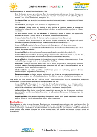 4 
Segundo concepção de Manoel Gonçalves Ferreira Filho: 
Ora, declaração presume preexistência. Esses direitos declarados são os que derivam da natureza 
humana, são naturais, portanto. Ora, vinculados à natureza, necessariamente são abstratos, são do 
Homem, e não apenas de franceses, de ingleses etc. 
São imprescritíveis, não se perdem com o passar do tempo, pois se prendem à natureza imutável do ser 
humano. 
São inalienáveis, pois ninguém pode abrir mão da própria natureza. 
São individuais, porque cada ser humano é ente perfeito e completo, mesmo se considerado 
isoladamente, independentemente da comunidade (não é um ser social que só se completa na vida em 
sociedade). 
Por essas mesmas razões, são eles universais – pertencem a todos os homens, em consequência 
estendem-se por todo o campo aberto ao ser humano, potencialmente o universo. 
Já o constitucionalista Alexandre de Moraes, amplia essas características dizendo que 
[...] a previsão desses direitos coloca-se em elevada posição hermenêutica em relação aos demais 
direitos previstos no ordenamento jurídico, apresentando diversas características: [...] 
Imprescritibilidade: os direitos humanos fundamentais não se perdem pelo decurso do prazo; 
Inalienabilidade: não há possibilidade de transferência dos direitos humanos fundamentais, seja a título 
gratuito, seja a título oneroso; 
Irrenunciabilidade: os direitos humanos fundamentais não podem ser objeto de renúncia [...]; 
Inviolabilidade: impossibilidade de desrespeito por determinações infraconstitucionais ou por atos das 
autoridades públicas, sob pena de responsabilização civil, administrativa e criminal; 
Universalidade: a abrangência desses direitos engloba todos os indivíduos, independen-temente de sua 
nacionalidade, sexo, raça, credo ou convicção político-filosófica; 
Efetividade: a atuação do Poder Público deve ser no sentido de garantir a efetivação dos direitos e 
garantias previstos, com mecanismos coercitivos para tanto, uma vez que a Constituição Federal não se 
satisfaz com o simples reconhecimento abstrato; 
Interdependência: as várias previsões constitucionais, pesar de autônomas, possuem diversas 
intersecções para atingirem suas finalidades [...]; 
Complementaridade: os direitos humanos fundamentais não devem ser interpretados isoladamente, mas 
sim de forma conjunta com a finalidade de alcance dos objetivos previstos pelo legislador constituinte. 
José Afonso da Silva assinala, em seu Curso de Direito Constitucional Positivo que as características doutrinárias 
atribuídas aos Direitos Humanos fundamentais possuem três eixos que são: 
Imprescritibilidade. O exercício de boa parte dos direitos fundamentais ocorre só no fato de existirem 
reconhecidos na ordem jurídica (...). Se são sempre exercíveis e exercidos, não há intercorrência 
temporal de não exercício que fundamente a perda da exigibilidade pela prescrição; 
Inalienabilidade. São direitos intransferíveis, inegociáveis, porque não são de conteúdo econômico-patrimonial. 
Se a ordem constitucional os confere a todos, deles não se pode desfazer, porque são 
indisponíveis; 
Irrenunciabilidade. Não se renunciam direitos fundamentais. Alguns deles podem até não ser exercidos, 
pode-se deixar de exercê-los, mas não se admite sejam renunciados. 
Destinatários 
São destinados a todos os seres humanos. Constituem uma preocupação generalizadora da raça humana (art. 5º, 
caput). Sua proteção não se estende somente aos brasileiros e aos estrangeiros residentes no País, pois é um rol de 
direitos que consagra a limitação da atuação estatal em face de todos aqueles que entrem em contato com esta mesma 
ordem jurídica. Esses direitos alcançam não só as pessoas físicas, mas também as jurídicas. Exemplo: Direito de 
propriedade. 
 