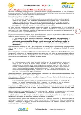5 
A Constituição Federal de 1988 e os Direitos Humanos 
Os direitos fundamentais foram proclamados e inseridos de maneira explícita nas Constituições, há bem pouco tempo, 
precisamente após a 2ª Grande Guerra Mundial, quando em meio a barbárie, tornou-se relevante a necessidade de 
positivação de uma clara proteção aos direitos da pessoa humana. 
Como leciona o professor José Afonso da Silva: 
[...] O reconhecimento dos direitos fundamentais do homem em enunciados explícitos nas declarações de 
direitos, é coisa recente, e está longe de se esgotarem suas possibilidades, já que a cada passo na 
etapa da evolução da Humanidade importa na conquista de novos direitos. Mais que conquista, o 
reconhecimento desses direitos caracteriza-se como reconquista de algo que, em termos primitivos, se 
perdeu, quando a sociedade se dividira em proprietários e não proprietários. 
No Brasil, signo das transformações mundiais, iniciou-se um processo de redemocratização em 1985, depois de 
21 anos de um regime excepcional iniciado com o golpe de 1964 que desembocou na promulgação da Constituição 
Federal de 1988, a qual não apenas estabelece um regime político democrático, como propicia um grande avanço no 
que se refere aos direitos e garantias fundamentais. 
O compromisso ideológico e doutrinário desses direitos fundamentais que serve de pilar básico ao Estado Democrático 
de Direito, aparece logo a partir do preâmbulo da nossa Lei Maior: 
[...] para instituir um Estado democrático, destinado a assegurar o exercício dos direitos sociais e 
individuais, a liberdade, a segurança, o bem-estar, o desenvolvimento, a igualdade e a justiça, 
como valores supremos de uma sociedade fraterna, pluralista e sem preconceitos, fundada na 
harmonia social e comprometida, na ordem interna e internacional, com a solução pacífica das 
controvérsias...”. 
Esse compromisso se manifesta por todo o texto constitucional, de forma explícita, ou implicitamente, conforme podemos 
observar logo no seu art. 1º, II, o princípio da cidadania e no versículo III, o princípio da dignidade da pessoa 
humana. 
Versam tais princípios sobre a impossibilidade de haver Estado Democrático de Direito sem direitos fundamentais, como 
também sobre a inexistência de direitos fundamentais sem democracia, onde devem ser garantidos pelo princípio da 
liberdade, não somente os direitos civis e políticos, mas também os direitos sociais, corolários do princípio da igualdade, 
imprescindíveis para a efetividade da dignidade da pessoa humana. 
Pois, 
[...] A cidadania, como princípio básico de Estado brasileiro, deve ser compreendida num sentido mais 
amplo do que o de titular de direitos políticos. Qualifica os participantes da vida do Estado, o 
reconhecimento dos indivíduos como pessoa integrada na sociedade estatal (art. 5º). Significa aí, 
também, que o funcionamento do Estado estará submetido à vontade popular. E aí o termo conexiona-se 
com o conceito de soberania popular (parágrafo único do art. 1º), com os direitos políticos (art. 14) e 
com o conceito de dignidade da pessoa humana (art.1º, III), com os objetivos da educação (art.205), 
como base e meta essencial do regime democrático. 
Passou-se a considerar o homem como o verdadeiro titular e destinatário de todas as manifestações de poder. Tudo 
fica centrado no homem, nele principia e a ele se dirige. 
Através do seu art. 3º, pela primeira vez nossa Carta Magna se refere aos objetivos do Estado brasileiro, que se 
constituem na estruturação de: 
“Uma sociedade livre, justa e solidária; na garantia do desenvolvimento nacional; na erradicação da 
pobreza e na redução das desigualdades sociais e regionais; e na promoção do bem de todos, sem 
preconceitos de origem, raça, sexo, cor, idade e quaisquer outras formas de discriminação”. 
O constituinte de 1988 consagrou nos arts. 1º e 3º da Lei Maior, a dignidade do homem como valor primordial, 
propiciando unidade e coesão ao texto, de molde a servir de diretriz para a interpretação de todas as normas que o 
constituem. 
Foram elencados nos primeiros capítulos da CF/88, inúmeros direitos e garantias individuais, e lhes foi outorgado o 
patamar de cláusulas pétreas, conforme o art. 60, § 4º, inciso IV, priorizando assim, os direitos humanos. 
A ‘cláusula pétrea’ é uma determinação constitucional rígida e permanente, insuscetível de ser objeto de qualquer 
deliberação e/ou proposta de modificação, ainda que por emenda à Constituição. 
As principais cláusulas pétreas estão previstas no artigo 60 da Constituição, parágrafo 4º: “Não será objeto de 
deliberação a proposta de emenda tendente a abolir: a forma federativa de Estado; o voto direto, secreto, universal e 
periódico; a separação dos Poderes; os direitos e garantias individuais”. Os direitos e garantias individuais são 
relacionados no art. 5º, que tem 77 incisos. 
 