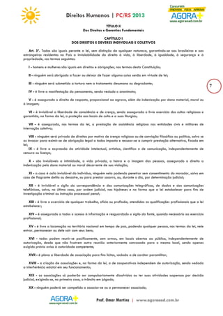 7 
TÍTULO II 
Dos Direitos e Garantias Fundamentais 
CAPÍTULO I 
DOS DIREITOS E DEVERES INDIVIDUAIS E COLETIVOS 
Art. 5º. Todos são iguais perante a lei, sem distinção de qualquer natureza, garantindo-se aos brasileiros e aos 
estrangeiros residentes no País a inviolabilidade do direito à vida, à liberdade, à igualdade, à segurança e à 
propriedade, nos termos seguintes: 
I - homens e mulheres são iguais em direitos e obrigações, nos termos desta Constituição; 
II - ninguém será obrigado a fazer ou deixar de fazer alguma coisa senão em virtude de lei; 
III - ninguém será submetido a tortura nem a tratamento desumano ou degradante; 
IV - é livre a manifestação do pensamento, sendo vedado o anonimato; 
V - é assegurado o direito de resposta, proporcional ao agravo, além da indenização por dano material, moral ou 
à imagem; 
VI - é inviolável a liberdade de consciência e de crença, sendo assegurado o livre exercício dos cultos religiosos e 
garantida, na forma da lei, a proteção aos locais de culto e a suas liturgias; 
VII - é assegurada, nos termos da lei, a prestação de assistência religiosa nas entidades civis e militares de 
internação coletiva; 
VIII - ninguém será privado de direitos por motivo de crença religiosa ou de convicção filosófica ou política, salvo se 
as invocar para eximir-se de obrigação legal a todos imposta e recusar-se a cumprir prestação alternativa, fixada em 
lei; 
IX - é livre a expressão da atividade intelectual, artística, científica e de comunicação, independentemente de 
censura ou licença; 
X - são invioláveis a intimidade, a vida privada, a honra e a imagem das pessoas, assegurado o direito a 
indenização pelo dano material ou moral decorrente de sua violação; 
XI - a casa é asilo inviolável do indivíduo, ninguém nela podendo penetrar sem consentimento do morador, salvo em 
caso de flagrante delito ou desastre, ou para prestar socorro, ou, durante o dia, por determinação judicial; 
XII - é inviolável o sigilo da correspondência e das comunicações telegráficas, de dados e das comunicações 
telefônicas, salvo, no último caso, por ordem judicial, nas hipóteses e na forma que a lei estabelecer para fins de 
investigação criminal ou instrução processual penal; 
XIII - é livre o exercício de qualquer trabalho, ofício ou profissão, atendidas as qualificações profissionais que a lei 
estabelecer; 
XIV - é assegurado a todos o acesso à informação e resguardado o sigilo da fonte, quando necessário ao exercício 
profissional; 
XV - é livre a locomoção no território nacional em tempo de paz, podendo qualquer pessoa, nos termos da lei, nele 
entrar, permanecer ou dele sair com seus bens; 
XVI - todos podem reunir-se pacificamente, sem armas, em locais abertos ao público, independentemente de 
autorização, desde que não frustrem outra reunião anteriormente convocada para o mesmo local, sendo apenas 
exigido prévio aviso à autoridade competente; 
XVII - é plena a liberdade de associação para fins lícitos, vedada a de caráter paramilitar; 
XVIII - a criação de associações e, na forma da lei, a de cooperativas independem de autorização, sendo vedada 
a interferência estatal em seu funcionamento; 
XIX - as associações só poderão ser compulsoriamente dissolvidas ou ter suas atividades suspensas por decisão 
judicial, exigindo-se, no primeiro caso, o trânsito em julgado; 
XX - ninguém poderá ser compelido a associar-se ou a permanecer associado; 
 
