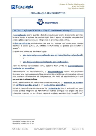 Resumo de Direito Administrativo
PM-PA (Oficial)
Prof. Herbert Almeida
Prof. Herbert Almeida www.estrategiaconcursos.com.br Página 11 de 41
ORGANIZAÇÃO ADMINISTRATIVA
CENTRALIZAÇÃO/DESCENTRALIZAÇÃO E DESCONCENTRAÇÃO
A centralização ocorre quando o Estado executa suas tarefas diretamente, por meio
de seus órgãos e agentes da Administração direta. Assim, os serviços são prestados
pelos órgãos despersonalizados integrantes da própria pessoa política.
A descentralização administrativa, por sua vez, envolve pelo menos duas pessoas
distintas: o Estado (União, DF, estados ou municípios) e a pessoa que executará o
serviço5
.
Existem duas formas de descentralização:
 por outorga (descentralização por serviços, técnica ou funcional);
e
 por delegação (descentralização por colaboração).
Além das formas apresentadas acima, podemos falar, ainda, na descentralização
territorial ou geográfica.
Diferentemente da descentralização, a desconcentração ocorre exclusivamente
dentro de uma mesma pessoa jurídica, constituindo uma técnica administrativa utilizada
para distribuir internamente as competências. Por meio da desconcentração é que
surgem os órgãos públicos.
Assim, podemos falar em três formas de desconcentração: (1) em razão da matéria;
(2) por hierarquia (ou grau); e (3) territorial ou geográfica.
O inverso dessa técnica administrativa é a concentração, isto é, a situação em que a
pessoa jurídica integrante da Administração Pública extingue seus órgãos até então
existentes, reunindo em um número menor de unidades as respectivas competências6
.
5
Alexandrino e Paulo, 2011, p. 23.
6
Alexandrino e Paulo, 2011, p. 27.
 