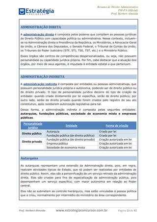 Resumo de Direito Administrativo
PM-PA (Oficial)
Prof. Herbert Almeida
Prof. Herbert Almeida www.estrategiaconcursos.com.br Página 13 de 41
ADMINISTRAÇÃO DIRETA
A administração direta é composta pelos poderes que compõem as pessoas jurídicas
de Direito Público com capacidade política ou administrativa. Nesse contexto, incluem-
se na Administração direta a Presidência da República, os Ministérios, a Advocacia-Geral
da União, a Câmara dos Deputados, o Senado Federal, o Tribunal de Contas da União,
os Tribunais do Poder Judiciário (STF, STJ, TSE, TST, etc.) e o Ministério Público.
Esses órgãos são centros de competências despersonalizados, ou seja, não possuem
personalidade ou capacidade jurídica própria. Por fim, cabe destacar que a atuação dos
órgãos, por meio de seus agentes, é imputada à entidade estatal a que pertencem.
ADMINISTRAÇÃO INDIRETA
A administração indireta é composta por entidades ou pessoas administrativas, que
possuem personalidade jurídica própria e autonomia, podendo ser de direito público ou
de direito privado. O tipo de personalidade jurídica decorre do tipo de criação da
entidade: quando criada diretamente por lei específica, serão de direito público; por
outro lado, serão de direito privado quando forem criados pelo registro de seu ato
constitutivo, após receberem autorização legislativa para tal.
Dessa forma, a administração indireta é composta pelas seguintes entidades:
autarquias, fundações públicas, sociedade de economia mista e empresas
públicas.
Personalidade
jurídica
Entidade Forma de criação
Direito público
Autarquia Criada por lei
Fundação pública (de direito público) Criada por lei
Direito privado
Fundação pública (de direito privado) Criação autorizada em lei
Empresa pública Criação autorizada em lei
Sociedade de economia mista Criação autorizada em lei
Autarquias
As autarquias representam uma extensão da Administração direta, pois, em regra,
realizam atividades típicas de Estado, que só podem ser realizadas por entidades de
direito público. Assim, elas são a personificação de um serviço retirado da administração
direta. Elas são criadas para fins de especialização da administração pública, pois
desempenham um serviço específico, com maior autonomia em relação ao Poder
central.
Elas não se submetem ao controle hierárquico, mas estão vinculadas à pessoa política
que a criou, normalmente por intermédio do ministério da área correspondente.
 