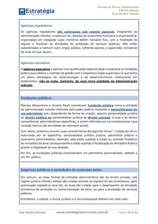 Resumo de Direito Administrativo
PM-PA (Oficial)
Prof. Herbert Almeida
Prof. Herbert Almeida www.estrategiaconcursos.com.br Página 14 de 41
Agências reguladoras
As agências reguladoras são autarquias sob regime especial, integrantes da
administração indireta, criadas por lei, dotadas de autonomia financeira e orçamentária,
organizadas em colegiado cujos membros detém mandato fixo, com a finalidade de
regular e fiscalizar as atividades de prestação de serviços públicos. Não estão
subordinadas a nenhum outro órgão público, sofrendo apenas a supervisão ministerial
da área em que atuam.
Agências executivas
A agência executiva é apenas uma qualificação especial dada à autarquia ou fundação
pública que celebra o contrato de gestão com o respectivo órgão supervisor (e que tenha
um plano estratégico de reestruturação e de desenvolvimento institucional em
andamento), não se trata, portanto, de uma nova entidade da Administração
indireta.
Fundações públicas
Marcelo Alexandrino e Vicente Paulo conceituam fundação pública como a entidade
da administração indireta instituída pelo poder público mediante a personificação de
um patrimônio que, dependendo da forma de criação, adquire personalidade jurídica
de direito público ou personalidade jurídica de direito privado, à qual a lei atribui
competências administrativas específicas, a serem definidas em lei complementar (sua
vocação teórica são atividades de interesse social).
Com efeito, podemos resumir suas características da seguinte forma7
: criação por lei ou
autorizada por lei específica; personalidade jurídica própria, patrimônio próprio e
autonomia administrativa. Ademais, elas estão sujeitas à tutela ou controle finalístico
do ministério da área correspondente e estão sujeitas à fiscalização do Ministério Público
quanto à legalidade de sua atuação.
Por fim, as fundações públicas compreendem um patrimônio personalizado, afetado a
um fim público.
Empresas públicas e sociedades de economia mista
Em comum, as duas formas de entidade administrativa são de direito privado, sob
regime jurídico híbrido; ambas são criadas através de registro do ato constitutivo, após
autorização legislativa para tal; as duas são criadas para o desempenho de atividade
econômica de produção ou comercialização de bens, ou para a prestação de serviços
públicos.
Entretanto, o capital, a forma jurídica e o foro processual diferem em cada caso.
 