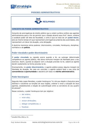 Resumo de Direito Administrativo
PM-PA (Oficial)
Prof. Herbert Almeida
Prof. Herbert Almeida www.estrategiaconcursos.com.br Página 16 de 41
PODERES ADMINISTRATIVOS
CONCEITO DE PODER ADMINISTRATIVO
Conjunto de prerrogativas de direito público que a ordem jurídica confere aos agentes
administrativos para o fim de permitir que o Estado alcance seus fins8
. Assim, embora
o vocábulo poder dê ideia de faculdade, o certo é que se trata de um poder-dever,
pois ao mesmo tempo em que representam prerrogativas próprias das autoridades, eles
representam um dever de atuação, uma obrigação.
A doutrina menciona vários poderes: discricionário, vinculado, hierárquico, disciplinar,
normativo e de polícia.
Poder vinculado e poder discricionário
O poder vinculado ou regrado ocorre quando a lei, ao outorgar determinada
competência ao agente público, não deixa nenhuma margem de liberdade para o seu
exercício. Assim, quando se deparar com a situação prevista na lei, caberá ao agente
decidir exatamente na forma prevista na lei.
Diversamente, no poder discricionário, o agente público possui alguma margem de
liberdade de atuação. No caso em concreto, o agente poderá fazer o seu juízo de
conveniência e oportunidade e decidirá com base no mérito administrativo.
Poder hierárquico
Segundo Hely Lopes Meirelles, o poder hierárquico “é o de que dispõe o Executivo para
distribuir e escalonar as funções de seus órgãos, ordenar e rever a atuação de seus
agentes, estabelecendo a relação de subordinação entre os servidores do seu quadro
de pessoal”.
Nesse contexto, o poder hierárquico tem por objetivo:
 dar ordens;
 rever atos;
 avocar atribuições;
 delegar competências; e
 fiscalizar.
8
Carvalho Filho, 2014, p. 51.
 